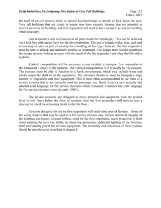 Draft Guidelines for Designing Fire Safety in Very Tall Buildings Page 123
March ,2012
the need of on-site security force or special key/knowledge to unlock or lock down the area.
Very tall buildings that are iconic in nature may have security features that are intended to
restrict access to the building, and first responders will need to have means to access the building
when necessary.
First responders will need access to all parts inside the building(s). This can be achieved
via a lock box with access keys for the first responders. The use of electric locks, keys, and card
access may be used as part of security for a building of this type; however, the first responders
must be able to unlock and maintain security as warranted. The design team should coordinate
the design security locking systems with the needs of the fire responders and other fire/life safety
systems.
Vertical transportation will be necessary in any incident to transport first responders to
the immediate vicinity of the incident. The vertical transportation will typically be via elevator.
The elevator must be able to function in a harsh environment, which may include water and
smoke inside the shaft or on the equipment. The elevators should be sized to transport a large
number of responders and their equipment. This is most often accommodated in the form of a
service elevator that is not normally used for passenger use. North America only recently had
adopted code language for fire service elevators where European Countries had code language
for fire service elevators since the early 1990’s.
Fire service elevators are designed to move personal and equipment from the ground
level to few floors below the floor of incident, then the first responders will transfer into a
stairway to travel the remaining levels to the fire floor .
Elevators designed for use by first responders will need some special features. Some of
the safety features that may be used in a fire service elevator may include structural integrity of
the hoistway enclosures, elevator lobbies sized for the first responders, water protection to limit
water entering the hoistway shafts, no shunt trip protection, additional lighting of the hoistway
shaft and standby power for elevator equipment. The reliability and robustness of these systems
should be considered as described in chapter 8.
 