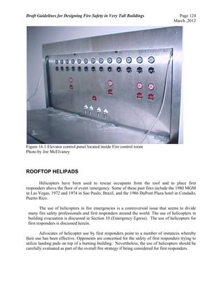 Draft Guidelines for Designing Fire Safety in Very Tall Buildings Page 124
March ,2012
Figure 16.1 Elevator control panel located inside Fire control room
Photo by Joe McElvaney
ROOFTOP HELIPADS
Helicopters have been used to rescue occupants from the roof and to place first
responders above the floor of event /emergency. Some of these past fires include the 1980 MGM
in Las Vegas, 1972 and 1974 in Sao Paulo, Brazil, and the 1986 DuPont Plaza hotel in Condado,
Puerto Rico.
The use of helicopters in fire emergencies is a controversial issue that seems to divide
many fire safety professionals and first responders around the world. The use of helicopters in
building evacuation is discussed in Section 10 (Emergency Egress). The use of helicopters for
first responders is discussed herein.
Advocates of helicopter use by first responders point to a number of instances whereby
their use has been effective. Opponents are concerned for the safety of first responders trying to
utilize landing pads on top of a burning building. Nevertheless, the use of helicopters should be
carefully evaluated as part of the overall fire strategy if being considered for first responders.
 