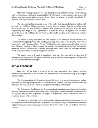 Draft Guidelines for Designing Fire Safety in Very Tall Buildings Page 125
March ,2012
Many tall buildings are provided with helipads as part of the building’s functional use,
such as hospitals or a high end residential/hotel development. In such instances, the use of this
helipad may seem a good additional safety feature; however, whether to provide helipads for fire
fighter access requires careful consideration.
The Los Angeles building code is one of the codes that requires helicopter landing pads
on ‘high rise’ buildings. This requirement, in place for over 30 years, has had an effect on the
cities architecture and has defined its skyline with numerous tall buildings with flat roofs.
Required by Los Angeles Fire Department as a means to deliver fire-fighters and equipment
above the fire in tall buildings, the provision has the benefit of aiding in the emergency response
if appropriate.
The benefit of using helicopters for first response is the ability to deliver personnel and
equipment to the upper portions of a building, avoiding delays caused by climbing stairwells or
impairments with elevators or lifts. For very tall buildings, this approach could reduce response
time. However, landing of a helicopter on the roof of a burning building is, in itself, a dangerous
operation. Lack of visibility due to smoke and high winds could cause the helicopter to crash
which would exacerbate an already dangerous situation.
The design team will need to coordinate with the first responders to determine if
helicopters will be used and the type of crafts that may be used to determine proper design loads
and the location of the helicopter pad.
INITIAL RESPONSE
Once the call for help is received by the first responders, units begin collecting
information on the nature of the incident. This information will be used to develop an action plan
for the incident.
The first responders will depend on the fire/life safety systems working correctly and the
staff from the building being available to assist during the incident. This may include controlling
the use of elevators, stairways, entrance/exit points and the fire control room
The design team should assist the first responders in developing pre-plans or action plans
based on some of the common types of incidents. These plans should consider if there is a failure
in a system, what the first responders can expect to happen and actions that may be needed to
overcome failures of the systems.
The location of standpipe outlets, hose stations and the type of threads on these devices
will require coordination with the first responders. Additionally, they will need to understand the
suppression systems, including design pressures that supply water to the site and fire protection
systems.
 