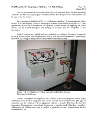 Draft Guidelines for Designing Fire Safety in Very Tall Buildings Page 126
March ,2012
The fire department should consider how they will replenish Self Contained Breathing
Apparatus (SCBA). Building designers should coordinate their design with the approach that will
be used by the fire service.
On concept of replenishing SCBA is a refill system that allows first responder that ability
to refill SCBA via a piping system of breathing air suitable for the SCBA. See figure 16.2. This
system may include an air compressor, air cylinders or other means for supplying air. Refill
stations can be located throughout the building in locations that are acceptable to first
responders.
Typical locations may include stairways and/or elevator lobbies. The design team needs
to verify that the system that is implemented will be used by the first responders. Additionally,
inspection and testing of the system will increase reliability of the system.
Figure 16.2 - Fire fighter air refilling station located inside a stairway
Photo by Joe McElvaney
Another concept that first responders have required is installing equipment stations on per
determined floors to store equipment that can be used by the first responders. The type of
equipment and the location of these equipment stations is usually determined by the first
responders. The equipment rooms should be designed to meet the needs of the first responders.
Additionally, the building owner may be required to supply the necessary equipment that the first
responders will use.
 