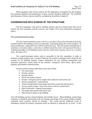 Draft Guidelines for Designing Fire Safety in Very Tall Buildings Page 127
March ,2012
When equipment that will be used by the fire department is designed into the building,
the continued operation and maintenance of these systems should be addressed. The reliability
and robustness of these systems should be considered as described in chapter 8.
COORDINATION WITH EGRESS OF THE STRUCTURE
The first responders with need to establish entrance and exit control points that can be
used by the first responders and the evacuees. See chapter 10 of more information emergency
egress.
Fire control/command center
The fire control/command center is the nerve area that will provide information about the
incident and how the building systems are operating / responding during the event/emergency. In
many jurisdictions, a dedicated room will be used for this area. The fire control/command area is
sometimes co-located within a room that is staffed around the clock with personnel that has a
working knowledge of all building systems and can control these systems, such as in a security
room. See figure 16.1.
Fire control/command centers need to accessible to the first responders in order to
facilitate a rapid response time. Located within the fire control /command center should be the
controls for all building systems, contact information for key building management and
operations personnel, current plans of the structure, emergency action plans, egress plans,
preplans, and business continuity plans.
System controls located within these areas may include:
 Fire alarm panel
 Security cameras
 Security alarms
 HVAC fan control systems
 Normal / emergency power supply status indicators and remote start
 Smoke management / control panels
 Vertical transportation status panel and remote recall and stop functions
 Access control systems / keys with remote control to unlock doors
 Mass Notification / Paging System panels
 Fire pump status panels and remote start
 Other features unique to the building
Very tall buildings can have large footprints and multiple towers. When buildings contain large
footprint,s it should be determined in the fire strategy and design of the system whether multiple
command center locations should be included. This would provide additional levels of
redundancy should the primary command center be blocked or impacted by an event. If this
 
