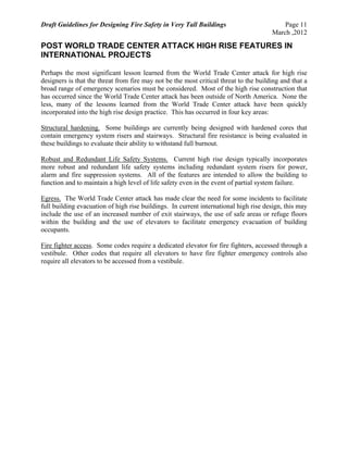 Draft Guidelines for Designing Fire Safety in Very Tall Buildings Page 11
March ,2012
POST WORLD TRADE CENTER ATTACK HIGH RISE FEATURES IN
INTERNATIONAL PROJECTS
Perhaps the most significant lesson learned from the World Trade Center attack for high rise
designers is that the threat from fire may not be the most critical threat to the building and that a
broad range of emergency scenarios must be considered. Most of the high rise construction that
has occurred since the World Trade Center attack has been outside of North America. None the
less, many of the lessons learned from the World Trade Center attack have been quickly
incorporated into the high rise design practice. This has occurred in four key areas:
Structural hardening. Some buildings are currently being designed with hardened cores that
contain emergency system risers and stairways. Structural fire resistance is being evaluated in
these buildings to evaluate their ability to withstand full burnout.
Robust and Redundant Life Safety Systems. Current high rise design typically incorporates
more robust and redundant life safety systems including redundant system risers for power,
alarm and fire suppression systems. All of the features are intended to allow the building to
function and to maintain a high level of life safety even in the event of partial system failure.
Egress. The World Trade Center attack has made clear the need for some incidents to facilitate
full building evacuation of high rise buildings. In current international high rise design, this may
include the use of an increased number of exit stairways, the use of safe areas or refuge floors
within the building and the use of elevators to facilitate emergency evacuation of building
occupants.
Fire fighter access. Some codes require a dedicated elevator for fire fighters, accessed through a
vestibule. Other codes that require all elevators to have fire fighter emergency controls also
require all elevators to be accessed from a vestibule.
 