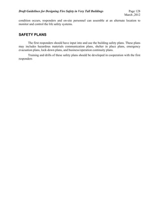 Draft Guidelines for Designing Fire Safety in Very Tall Buildings Page 128
March ,2012
condition occurs, responders and on-site personnel can assemble at an alternate location to
monitor and control the life safety systems.
SAFETY PLANS
The first responders should have input into and use the building safety plans. These plans
may includes hazardous materials communication plans, shelter in place plans, emergency
evacuation plans, lock-down plans, and business/operation continuity plans.
Training and drills of these safety plans should be developed in cooperation with the first
responders
 