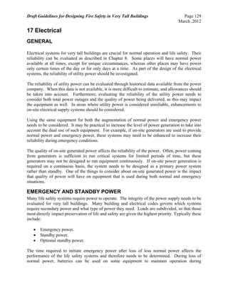 Draft Guidelines for Designing Fire Safety in Very Tall Buildings Page 129
March ,2012
17 Electrical
GENERAL
Electrical systems for very tall buildings are crucial for normal operation and life safety. Their
reliability can be evaluated as described in Chapter 8. Some places will have normal power
available at all times, except for unique circumstances, whereas other places may have power
only certain times of the day or for only days at a time. As part of the design of the electrical
systems, the reliability of utility power should be investigated.
The reliability of utility power can be evaluated through historical data available from the power
company. When this data is not available, it is more difficult to estimate, and allowances should
be taken into account. Furthermore, evaluating the reliability of the utility power needs to
consider both total power outages and the quality of power being delivered, as this may impact
the equipment as well. In areas where utility power is considered unreliable, enhancements to
on-site electrical supply systems should be considered.
Using the same equipment for both the augmentation of normal power and emergency power
needs to be considered. It may be practical to increase the level of power generation to take into
account the dual use of such equipment. For example, if on-site generators are used to provide
normal power and emergency power, these systems may need to be enhanced to increase their
reliability during emergency conditions.
The quality of on-site generated power affects the reliability of the power. Often, power coming
from generators is sufficient to run critical systems for limited periods of time, but these
generators may not be designed to run equipment continuously. If on-site power generation is
required on a continuous basis, the system needs to be designed as a primary power system
rather than standby. One of the things to consider about on-site generated power is the impact
that quality of power will have on equipment that is used during both normal and emergency
situations.
EMERGENCY AND STANDBY POWER
Many life safety systems require power to operate. The integrity of the power supply needs to be
evaluated for very tall buildings. Many building and electrical codes govern which systems
require secondary power and what type of power they need. Loads are subdivided, so that those
most directly impact preservation of life and safety are given the highest priority. Typically these
include:
 Emergency power.
 Standby power.
 Optional standby power.
The time required to initiate emergency power after loss of loss normal power affects the
performance of the life safety systems and therefore needs to be determined. During loss of
normal power, batteries can be used on some equipment to maintain operation during
 