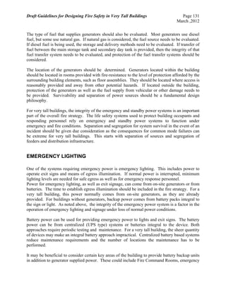 Draft Guidelines for Designing Fire Safety in Very Tall Buildings Page 131
March ,2012
The type of fuel that supplies generators should also be evaluated. Most generators use diesel
fuel, but some use natural gas. If natural gas is considered, the fuel source needs to be evaluated.
If diesel fuel is being used, the storage and delivery methods need to be evaluated. If transfer of
fuel between the main storage tank and secondary day tank is provided, then the integrity of that
fuel transfer system needs to be evaluated, and protection of the fuel transfer systems should be
considered.
The location of the generators should be determined. Generators located within the building
should be located in rooms provided with fire-resistance to the level of protection afforded by the
surrounding building elements, such as floor assemblies. They should be located where access is
reasonably provided and away from other potential hazards. If located outside the building,
protection of the generators as well as the fuel supply from vehicular or other damage needs to
be provided. Survivability and separation of power sources should be a fundamental design
philosophy.
For very tall buildings, the integrity of the emergency and standby power systems is an important
part of the overall fire strategy. The life safety systems used to protect building occupants and
responding personnel rely on emergency and standby power systems to function under
emergency and fire conditions. Separation and segregation for system survival in the event of an
incident should be given due consideration as the consequences for common mode failures can
be extreme for very tall buildings. This starts with separation of sources and segregation of
feeders and distribution infrastructure.
EMERGENCY LIGHTING
One of the systems requiring emergency power is emergency lighting. This includes power to
operate exit signs and means of egress illumination. If normal power is interrupted, minimum
lighting levels are needed for safe egress as well as for emergency response personnel.
Power for emergency lighting, as well as exit signage, can come from on-site generators or from
batteries. The time to establish egress illumination should be included in the fire strategy. For a
very tall building, this power normally comes from on-site generators, as they are already
provided. For buildings without generators, backup power comes from battery packs integral to
the sign or light. As noted above, the integrity of the emergency power system is a factor in the
operation of emergency lighting and signage under loss of normal power conditions.
Battery power can be used for providing emergency power to lights and exit signs. The battery
power can be from centralized (UPS type) systems or batteries integral to the device. Both
approaches require periodic testing and maintenance. For a very tall building, the sheer quantity
of devices may make an integral battery approach impractical. Centralized battery based systems
reduce maintenance requirements and the number of locations the maintenance has to be
performed.
It may be beneficial to consider certain key areas of the building to provide battery backup units
in addition to generator supplied power. These could include Fire Command Rooms, emergency
 