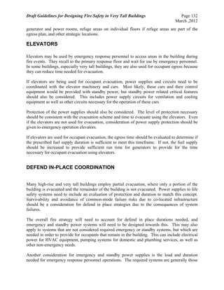 Draft Guidelines for Designing Fire Safety in Very Tall Buildings Page 132
March ,2012
generator and power rooms, refuge areas on individual floors if refuge areas are part of the
egress plan, and other strategic locations.
ELEVATORS
Elevators may be used by emergency response personnel to access areas in the building during
fire events. They recall to the primary response floor and wait for use by emergency personnel.
In some buildings, especially very tall buildings, they are also used for occupant egress because
they can reduce time needed for evacuation.
If elevators are being used for occupant evacuation, power supplies and circuits need to be
coordinated with the elevator machinery and cars. Most likely, these cars and their control
equipment would be provided with standby power, but standby power related critical features
should also be considered. This includes power supply circuits for ventilation and cooling
equipment as well as other circuits necessary for the operation of these cars.
Protection of the power supplies should also be considered. The level of protection necessary
should be consistent with the evacuation scheme and time to evacuate using the elevators. Even
if the elevators are not used for evacuation, consideration of power supply protection should be
given to emergency operation elevators.
If elevators are used for occupant evacuation, the egress time should be evaluated to determine if
the prescribed fuel supply duration is sufficient to meet this timeframe. If not, the fuel supply
should be increased to provide sufficient run time for generators to provide for the time
necessary for occupant evacuation using elevators.
DEFEND IN-PLACE COORDINATION
Many high-rise and very tall buildings employ partial evacuation, where only a portion of the
building is evacuated and the remainder of the building is not evacuated. Power supplies to life
safety systems need to include an evaluation of protection and duration to match this concept.
Survivability and avoidance of common-mode failure risks due to co-located infrastructure
should be a consideration for defend in place strategies due to the consequences of system
failures.
The overall fire strategy will need to account for defend in place durations needed, and
emergency and standby power systems will need to be designed towards this. This may also
apply to systems that are not considered required emergency or standby systems, but which are
needed in order to provide for occupants that remain in the building. This can include electrical
power for HVAC equipment, pumping systems for domestic and plumbing services, as well as
other non-emergency needs.
Another consideration for emergency and standby power supplies is the load and duration
needed for emergency response personnel operations. The required systems are generally those
 