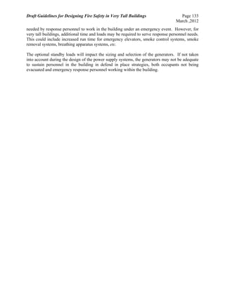 Draft Guidelines for Designing Fire Safety in Very Tall Buildings Page 133
March ,2012
needed by response personnel to work in the building under an emergency event. However, for
very tall buildings, additional time and loads may be required to serve response personnel needs.
This could include increased run time for emergency elevators, smoke control systems, smoke
removal systems, breathing apparatus systems, etc.
The optional standby loads will impact the sizing and selection of the generators. If not taken
into account during the design of the power supply systems, the generators may not be adequate
to sustain personnel in the building in defend in place strategies, both occupants not being
evacuated and emergency response personnel working within the building.
 