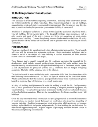 Draft Guidelines for Designing Fire Safety in Very Tall Buildings Page 134
March ,2012
18 Buildings Under Construction
INTRODUCTION
Fires can occur in a very tall building during construction. Buildings under construction present
fire protection risks that are often overlooked. These risks are magnified in very tall buildings,
suggesting that a risk analysis is recommended for each project. The risk analysis may drive the
need to plan for activating fire protection systems as the building is constructed.
Awareness of emergency conditions is critical to the successful evacuation of persons from a
very tall building. However, some parts of the designed building's egress systems, as well as
other passive and most of the active systems, are likely not operational at points during
construction of a building. Construction phasing plans need to be coordinated with the life safety
systems because of the number of workers that can be present within the building as it nears
completion.
FIRE HAZARDS
There are a number of fire hazards present within a building under construction. Those hazards
will vary with the construction techniques employed. Since construction techniques can be
almost as varied as the designs of a new building, a detailed assessment of those potential
hazards should be conducted for each project.
Those hazards can be roughly grouped into: 1) conditions increasing the potential for fire
development, which includes unusual ignition sources, increased fuel loads, and fuel loads that
may not normally be encountered in the typical tall building such as flammable solvent vapors;
2) lack of permanent fire protection systems and 3) conditions that can hamper firefighting
operations. The latter will be addressed later in this Chapter.
The ignition hazards in a very tall building under construction differ little from those observed in
other buildings under construction. As such, the ignition hazards are not considered herein.
What is different is the fact that there is a great potential for many more occurrences of ignition
hazards to exist, and they will be spread over a much greater area.
In a very tall building, firefighters must be inside the building to attack the fire. Firefighters may
need to travel great vertical distances within the building to bring fire protection equipment and
water to the fire. The vertical transportation systems may not be developed sufficiently to assist
in those firefighting operations. These are the extra challenges firefighters must face in very tall
buildings.
Given the large amount of stored construction and packaging materials as a normal circumstance
of construction, one ignition hazard that occurs on construction sites is careless discarding of
smoking materials. Smoking is prevalent on construction sites, which creates an environment
having a higher likelihood for ignition and growth of a fire in a building that has little or no fire
detection or suppression systems. Regular disposal of packaging materials becomes critical in
the construction planning considerations.
 