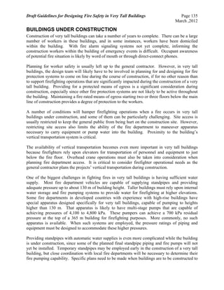 Draft Guidelines for Designing Fire Safety in Very Tall Buildings Page 135
March ,2012
BUILDINGS UNDER CONSTRUCTION
Construction of very tall buildings can take a number of years to complete. There can be a large
number of workers in these buildings, and in some instances, workers have been domiciled
within the building. With fire alarm signaling systems not yet complete, informing the
construction workers within the building of emergency events is difficult. Occupant awareness
of potential fire situation is likely by word of mouth or through direct-connect phones.
Planning for worker safety is usually left up to the general contractor. However, in very tall
buildings, the design team will likely have to be involved in planning for and designing for fire
protection systems to come on line during the course of construction, if for no other reason than
to support firefighting operations that are significantly impacted during the construction of a very
tall building. Providing for a protected means of egress is a significant consideration during
construction, especially since other fire protection systems are not likely to be active throughout
the building. Maintaining a fire rated means of egress starting two or three floors below the main
line of construction provides a degree of protection to the workers.
A number of conditions will hamper firefighting operations when a fire occurs in very tall
buildings under construction, and some of them can be particularly challenging. Site access is
usually restricted to keep the general public from being hurt on the construction site. However,
restricting site access also limits the ability of the fire department to maneuver apparatus
necessary to carry equipment or pump water into the building. Proximity to the building’s
vertical transportation system is critical.
The availability of vertical transportation becomes even more important in very tall buildings
because firefighters rely upon elevators for transportation of personnel and equipment to just
below the fire floor. Overhead crane operations must also be taken into consideration when
planning fire department access. It is critical to consider firefighter operational needs as the
general contractor plans the projects’ vertical transportation during construction.
One of the biggest challenges in fighting fires in very tall buildings is having sufficient water
supply. Most fire department vehicles are capable of supplying standpipes and providing
adequate pressure up to about 130 m of building height. Taller buildings must rely upon internal
water storage and fire pumping systems to provide water for firefighting at higher elevations.
Some fire departments in developed countries with experience with high-rise buildings have
special apparatus designed specifically for very tall buildings, capable of pumping to heights
higher than 130 m. That apparatus is likely to have multi-stage pumps that are capable of
achieving pressures of 4,100 to 4,800 kPa. These pumpers can achieve a 700 kPa residual
pressure at the top of a 365 m building for firefighting purposes. More commonly, no such
apparatus is available. When such systems are employed, the pressure ratings of piping and
equipment must be designed to accommodate these higher pressures.
Providing standpipes with automatic water supplies is even more complicated while the building
is under construction, since some of the planned final standpipe piping and fire pumps will not
yet be installed. Temporary standpipes may be employed early in the construction of a very tall
building, but close coordination with local fire departments will be necessary to determine their
fire pumping capability. Specific plans need to be made when buildings are to be constructed to
 