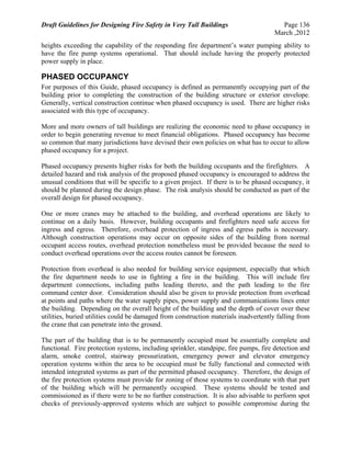 Draft Guidelines for Designing Fire Safety in Very Tall Buildings Page 136
March ,2012
heights exceeding the capability of the responding fire department’s water pumping ability to
have the fire pump systems operational. That should include having the properly protected
power supply in place.
PHASED OCCUPANCY
For purposes of this Guide, phased occupancy is defined as permanently occupying part of the
building prior to completing the construction of the building structure or exterior envelope.
Generally, vertical construction continue when phased occupancy is used. There are higher risks
associated with this type of occupancy.
More and more owners of tall buildings are realizing the economic need to phase occupancy in
order to begin generating revenue to meet financial obligations. Phased occupancy has become
so common that many jurisdictions have devised their own policies on what has to occur to allow
phased occupancy for a project.
Phased occupancy presents higher risks for both the building occupants and the firefighters. A
detailed hazard and risk analysis of the proposed phased occupancy is encouraged to address the
unusual conditions that will be specific to a given project. If there is to be phased occupancy, it
should be planned during the design phase. The risk analysis should be conducted as part of the
overall design for phased occupancy.
One or more cranes may be attached to the building, and overhead operations are likely to
continue on a daily basis. However, building occupants and firefighters need safe access for
ingress and egress. Therefore, overhead protection of ingress and egress paths is necessary.
Although construction operations may occur on opposite sides of the building from normal
occupant access routes, overhead protection nonetheless must be provided because the need to
conduct overhead operations over the access routes cannot be foreseen.
Protection from overhead is also needed for building service equipment, especially that which
the fire department needs to use in fighting a fire in the building. This will include fire
department connections, including paths leading thereto, and the path leading to the fire
command center door. Consideration should also be given to provide protection from overhead
at points and paths where the water supply pipes, power supply and communications lines enter
the building. Depending on the overall height of the building and the depth of cover over these
utilities, buried utilities could be damaged from construction materials inadvertently falling from
the crane that can penetrate into the ground.
The part of the building that is to be permanently occupied must be essentially complete and
functional. Fire protection systems, including sprinkler, standpipe, fire pumps, fire detection and
alarm, smoke control, stairway pressurization, emergency power and elevator emergency
operation systems within the area to be occupied must be fully functional and connected with
intended integrated systems as part of the permitted phased occupancy. Therefore, the design of
the fire protection systems must provide for zoning of those systems to coordinate with that part
of the building which will be permanently occupied. These systems should be tested and
commissioned as if there were to be no further construction. It is also advisable to perform spot
checks of previously-approved systems which are subject to possible compromise during the
 