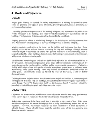 Draft Guidelines for Designing Fire Safety in Very Tall Buildings Page 12
March ,2012
4 Goals and Objectives
GOALS
Project goals identify the desired fire safety performance of a building in qualitative terms.
There are generally four types of goals: life safety, property protection, mission continuity and
environmental protection.
Life safety goals relate to protection of the building occupants, and members of the public in the
event a fire occurs in the building. Life safety would almost certainly be a goal in any very tall
building. Firefighter and first responder safety also need to be considered.
Property protection relates to minimizing damage to the building and building contents from
fire. Additionally, limiting damage to exposed buildings would fit into this category.
Mission continuity goals address the impact on the building and its tenants from fire. Some
building codes do not address mission continuity in very tall buildings, although mission
continuity might be addressed for tenants who perform vital roles in the community, such as
hospitals and public safety buildings. In most cases, the building owners, tenants or their insurers
will provide mission continuity goals.
Environmental protection goals consider the permissible impact on the environment from fire or
fire protection. Environmental protection goals might address limitations on the types of fire
protection agents that can be used in a building and the environmental consequences of a fire in a
facility which might release toxic products into the atmosphere, ground water or bodies of water.
Additionally, some “green building” codes may address environmental protection related fire
safety goals. Environmental issues are beyond the scope of this Guide, so are not further
discussed herein.
The fire protection engineer should work with the other project stakeholders to identify the goals
for the project. For most very tall buildings, all four of the aforementioned goals would apply to
some degree. The SFPE Engineering Guide to Performance-Based Protection17
should be
consulted in establishing the goals and objectives for the project.
OBJECTIVES
Objectives are established to provide more detail about the intended fire safety performance.
There are two types of objectives: stakeholder objectives and design objectives.
Stakeholder objectives define how much loss is tolerable in the event of fire. Like goals,
stakeholder objectives are written in language that is easily understood by people who are not
engineers. However, stakeholder objectives are more quantitative in their description of
tolerable losses. These tolerable losses might be stated in terms of life loss, property loss,
downtime, or other measures.
 
