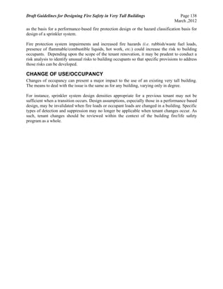 Draft Guidelines for Designing Fire Safety in Very Tall Buildings Page 138
March ,2012
as the basis for a performance-based fire protection design or the hazard classification basis for
design of a sprinkler system.
Fire protection system impairments and increased fire hazards (i.e. rubbish/waste fuel loads,
presence of flammable/combustible liquids, hot work, etc.) could increase the risk to building
occupants. Depending upon the scope of the tenant renovation, it may be prudent to conduct a
risk analysis to identify unusual risks to building occupants so that specific provisions to address
those risks can be developed.
CHANGE OF USE/OCCUPANCY
Changes of occupancy can present a major impact to the use of an existing very tall building.
The means to deal with the issue is the same as for any building, varying only in degree.
For instance, sprinkler system design densities appropriate for a previous tenant may not be
sufficient when a transition occurs. Design assumptions, especially those in a performance based
design, may be invalidated when fire loads or occupant loads are changed in a building. Specific
types of detection and suppression may no longer be applicable when tenant changes occur. As
such, tenant changes should be reviewed within the context of the building fire/life safety
program as a whole.
 