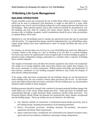Draft Guidelines for Designing Fire Safety in Very Tall Buildings Page 139
March ,2012
19 Building Life Cycle Management
BUILDING OPERATIONS
Unique assembly events may incorporate the use of either flame effects or pyrotechnics. Flame
effects can be used in conjunction with performers or simply to add effect to a room, while
pyrotechnics may also be used on building rooftops due to the vantage points provided from very
tall buildings. Both represent ignition sources that would not normally be encountered in very
tall buildings and may often be coupled with ornate interior finishes. As the combination
increases risks to building occupants, careful consideration should be given when pyrotechnics
or exposed flames will be used.
Operations in very tall buildings need to consider any special provisions that may be associated
with the facility. It is important that change control be implemented for very tall buildings where
unique design features have been implemented to allow for design flexibility that may not be
anticipated.
For instance, an elevator taken out of service in a very tall building may need to be addressed in
a manner similar to the closing of a stair or blocking of an exit door in a normal building.
Provisions may need to be implemented to limit occupant loads or instruct building occupants to
potential exiting configuration changes, particularly in a situation where a majority of building
floors could be impacted.
The integrity of horizontal exits and other fire-resistant separations also needs to be maintained.
The simple act of routing telephone cable across these barriers may impact their integrity, yet
this occurs commonly in current construction. Without proper knowledge and demarcation of
these barriers, contractors or even building occupants themselves may violate the integrity of
these barriers without knowledge.
If the unique safety provisions incorporated into the building's design are not documented for
future building users, the very existence of these safety provisions may be lost. As renovations
occur and design professionals previously associated with the building pass on, documentation
should be made available to future designers.
Building personnel should be charged with a method to document potential building changes that
could impact any of the various unique design provisions. These provisions are probably best
communicated through a single document which summarizes fire/life safety provisions. Fire
Protection Reports should include the pertinent fire protection/life safety features incorporated
into the building design. These can include, but are not limited to, the following:
 Any alternate methods of construction or performance-based design provisions used in
the building design, including documentation of all modeling performed.
 Passive fire-resistant provisions, including structural fire-resistance, fire-resistive
separations and interior finish requirements.
 Egress system provisions, including the use of horizontal exits, phased evacuation zones,
egress and exit travel distance calculations, and unique exiting configurations.
 