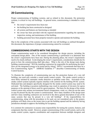 Draft Guidelines for Designing Fire Safety in Very Tall Buildings Page 141
March ,2012
20 Commissioning
Proper commissioning of building systems, and as related to this document, fire protection
systems, is critical in very tall buildings. In general terms, commissioning is intended to verify
that:
 the owner’s requirements have been met
 the building has been constructed as designed
 all systems and features are functioning as intended
 the owner has been provided with the required documentation regarding the operation,
inspection, testing, and maintenance of the building
 building personnel have been properly trained to operate and maintain the building.
Due to the complexity of the systems associated with very tall buildings as outlined throughout
this document, the importance of proper commissioning cannot be overstated.
COMMISSIONING STARTS WITH THE DESIGN
Proper commissioning needs to be considered throughout the design process, including the
conceptual design phase. One of the reasons commissioning is performed is to determine that
the owner’s requirements have been met. During the planning phase, the owner’s requirements
need to be clearly defined. In developing the owner’s requirements, consideration should also be
given to how the commissioning shall take place. What is the role of the design team during
building commissioning? Will the installing contractors be responsible for performing the tests?
How are the integrated systems to be tested and by whom? NFPA 3 recommends that there be a
Fire Commissioning Agent.108
ASHRAE Guideline 5109
describes Commissioning of Smoke
Control Systems.
To illustrate the complexity of commissioning just one fire protection feature of a very tall
building, one need only consider a zoned smoke control system. The smoke control system is
most likely initiated by automatic smoke detection or sprinkler water flow. Activation of the
smoke control systems typically requires interface with controls for the building HVAC system.
Dedicated fans and dampers specifically designed for the smoke control system may need to be
activated. The building evacuation methodology may result in operation of elevators for egress
purposes or the opening of doors used for egress purposes. The basis for the design of the smoke
control system may assume environmental factors (temperature, wind, etc.) that are not the same
as may be present the day the system is commissioned. How many members of the design team
and how many installing contractors are involved in the above general description of one of the
many systems that may be present in a very tall building? If the responsibilities for
commissioning, along with the procedures to be used, are not considered early in the project,
problems will likely arise as the owner tries to get the building opened and the authority having
jurisdiction attempts to approve the building for occupancy.
It is common for contractors to assume some responsibility for testing the systems, features, and
components that they install. However, proper commissioning of the overall system, such as the
smoke control system, requires coordination and cooperation between multiple designers and
 