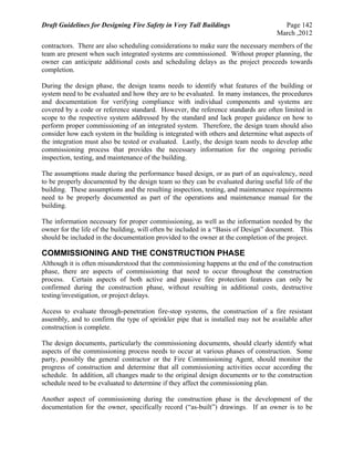 Draft Guidelines for Designing Fire Safety in Very Tall Buildings Page 142
March ,2012
contractors. There are also scheduling considerations to make sure the necessary members of the
team are present when such integrated systems are commissioned. Without proper planning, the
owner can anticipate additional costs and scheduling delays as the project proceeds towards
completion.
During the design phase, the design teams needs to identify what features of the building or
system need to be evaluated and how they are to be evaluated. In many instances, the procedures
and documentation for verifying compliance with individual components and systems are
covered by a code or reference standard. However, the reference standards are often limited in
scope to the respective system addressed by the standard and lack proper guidance on how to
perform proper commissioning of an integrated system. Therefore, the design team should also
consider how each system in the building is integrated with others and determine what aspects of
the integration must also be tested or evaluated. Lastly, the design team needs to develop athe
commissioning process that provides the necessary information for the ongoing periodic
inspection, testing, and maintenance of the building.
The assumptions made during the performance based design, or as part of an equivalency, need
to be properly documented by the design team so they can be evaluated during useful life of the
building. These assumptions and the resulting inspection, testing, and maintenance requirements
need to be properly documented as part of the operations and maintenance manual for the
building.
The information necessary for proper commissioning, as well as the information needed by the
owner for the life of the building, will often be included in a “Basis of Design” document. This
should be included in the documentation provided to the owner at the completion of the project.
COMMISSIONING AND THE CONSTRUCTION PHASE
Although it is often misunderstood that the commissioning happens at the end of the construction
phase, there are aspects of commissioning that need to occur throughout the construction
process. Certain aspects of both active and passive fire protection features can only be
confirmed during the construction phase, without resulting in additional costs, destructive
testing/investigation, or project delays.
Access to evaluate through-penetration fire-stop systems, the construction of a fire resistant
assembly, and to confirm the type of sprinkler pipe that is installed may not be available after
construction is complete.
The design documents, particularly the commissioning documents, should clearly identify what
aspects of the commissioning process needs to occur at various phases of construction. Some
party, possibly the general contractor or the Fire Commissioning Agent, should monitor the
progress of construction and determine that all commissioning activities occur according the
schedule. In addition, all changes made to the original design documents or to the construction
schedule need to be evaluated to determine if they affect the commissioning plan.
Another aspect of commissioning during the construction phase is the development of the
documentation for the owner, specifically record (“as-built”) drawings. If an owner is to be
 