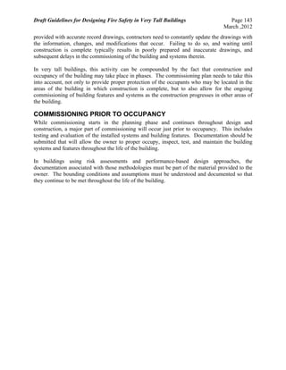 Draft Guidelines for Designing Fire Safety in Very Tall Buildings Page 143
March ,2012
provided with accurate record drawings, contractors need to constantly update the drawings with
the information, changes, and modifications that occur. Failing to do so, and waiting until
construction is complete typically results in poorly prepared and inaccurate drawings, and
subsequent delays in the commissioning of the building and systems therein.
In very tall buildings, this activity can be compounded by the fact that construction and
occupancy of the building may take place in phases. The commissioning plan needs to take this
into account, not only to provide proper protection of the occupants who may be located in the
areas of the building in which construction is complete, but to also allow for the ongoing
commissioning of building features and systems as the construction progresses in other areas of
the building.
COMMISSIONING PRIOR TO OCCUPANCY
While commissioning starts in the planning phase and continues throughout design and
construction, a major part of commissioning will occur just prior to occupancy. This includes
testing and evaluation of the installed systems and building features. Documentation should be
submitted that will allow the owner to proper occupy, inspect, test, and maintain the building
systems and features throughout the life of the building.
In buildings using risk assessments and performance-based design approaches, the
documentation associated with those methodologies must be part of the material provided to the
owner. The bounding conditions and assumptions must be understood and documented so that
they continue to be met throughout the life of the building.
 