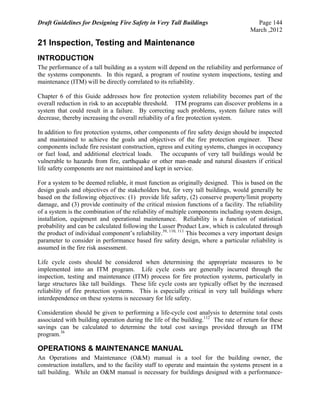 Draft Guidelines for Designing Fire Safety in Very Tall Buildings Page 144
March ,2012
21 Inspection, Testing and Maintenance
INTRODUCTION
The performance of a tall building as a system will depend on the reliability and performance of
the systems components. In this regard, a program of routine system inspections, testing and
maintenance (ITM) will be directly correlated to its reliability.
Chapter 6 of this Guide addresses how fire protection system reliability becomes part of the
overall reduction in risk to an acceptable threshold. ITM programs can discover problems in a
system that could result in a failure. By correcting such problems, system failure rates will
decrease, thereby increasing the overall reliability of a fire protection system.
In addition to fire protection systems, other components of fire safety design should be inspected
and maintained to achieve the goals and objectives of the fire protection engineer. These
components include fire resistant construction, egress and exiting systems, changes in occupancy
or fuel load, and additional electrical loads. The occupants of very tall buildings would be
vulnerable to hazards from fire, earthquake or other man-made and natural disasters if critical
life safety components are not maintained and kept in service.
For a system to be deemed reliable, it must function as originally designed. This is based on the
design goals and objectives of the stakeholders but, for very tall buildings, would generally be
based on the following objectives: (1) provide life safety, (2) conserve property/limit property
damage, and (3) provide continuity of the critical mission functions of a facility. The reliability
of a system is the combination of the reliability of multiple components including system design,
installation, equipment and operational maintenance. Reliability is a function of statistical
probability and can be calculated following the Lusser Product Law, which is calculated through
the product of individual component’s reliability.39, 110, 111
This becomes a very important design
parameter to consider in performance based fire safety design, where a particular reliability is
assumed in the fire risk assessment.
Life cycle costs should be considered when determining the appropriate measures to be
implemented into an ITM program. Life cycle costs are generally incurred through the
inspection, testing and maintenance (ITM) process for fire protection systems, particularly in
large structures like tall buildings. These life cycle costs are typically offset by the increased
reliability of fire protection systems. This is especially critical in very tall buildings where
interdependence on these systems is necessary for life safety.
Consideration should be given to performing a life-cycle cost analysis to determine total costs
associated with building operation during the life of the building.112
The rate of return for these
savings can be calculated to determine the total cost savings provided through an ITM
program.36
OPERATIONS & MAINTENANCE MANUAL
An Operations and Maintenance (O&M) manual is a tool for the building owner, the
construction installers, and to the facility staff to operate and maintain the systems present in a
tall building. While an O&M manual is necessary for buildings designed with a performance-
 
