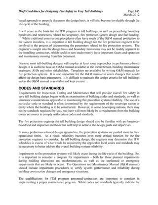 Draft Guidelines for Designing Fire Safety in Very Tall Buildings Page 145
March ,2012
based approach to properly document the design basis, it will also become invaluable through the
life cycle of the building.
It will serve as the basis for the ITM program in tall buildings, as well as prescribing boundary
conditions and restrictions related to occupancy, fire protection system design and fuel loading.
17
While traditional construction procedures often leave much of the O&M manual production to
the system installers, it is important in tall building design for the fire protection engineer to be
involved in the process of documenting the parameters related to fire protection systems. The
engineer’s insight into the design basis and boundary limitations may not be readily apparent to
the installing contractors, which could in turn inadvertently leave important facets and operation
and maintenance missing from this document.
Because most tall-building designs will employ at least some approaches in performance-based
design, it is useful to have an O&M manual available to the owner/tenant, building maintenance
engineers, AHJs and other stakeholders. Templates are available for writing O&M manuals for
fire protection systems. It is also important for the O&M manual to cover changes that would
affect the design basis parameters. It is difficult to maintain the design criteria for tall buildings
unless the O&M manual is available and kept current. .
CODES AND STANDARDS
Requirements for Inspection, Testing and Maintenance that will provide overall fire safety in
very tall building design begins with an examination of building codes and standards, as well as
insurance considerations applicable to maintaining fire protection system reliability. The use of a
particular code or standard is often determined by the requirements of the sovereign nation or
entity where the building is to be constructed. However, in some developing nations, there may
not be standards regulated by law, but there will most likely be a requirement from the building
owner or insurer to comply with certain codes and standards.
The fire protection engineer for tall building design should also be familiar with performance-
based test and inspection methods that will help to achieve the design goals and objectives. .
In many performance-based design approaches, fire protection systems are pushed more to their
operational limits. As a result, reliability becomes even more critical function for the fire
protection engineer to consider. In tall building design, the engineer may determine that ITM
schedules in excess of what would be required by the applicable local codes and standards may
be necessary to better address the overall building system reliability.
Impairments to fire protection systems will likely occur during the life cycle of the building. So,
it is important to consider a program for impairments – both for those planned impairments
during building alterations and modernizations, as well as the unplanned or emergency
impairments that are likely to occur. The Operations and Maintenance Manual (O&M manual)
should include impairment procedures to verify system performance and reliability during
building construction changes and emergency situations.
The qualifications for ITM program personnel/contractors are important to consider in
implementing a proper maintenance program. While codes and standards typically indicate the
 
