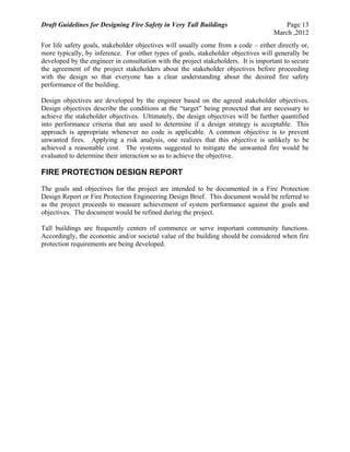 Draft Guidelines for Designing Fire Safety in Very Tall Buildings Page 13
March ,2012
For life safety goals, stakeholder objectives will usually come from a code – either directly or,
more typically, by inference. For other types of goals, stakeholder objectives will generally be
developed by the engineer in consultation with the project stakeholders. It is important to secure
the agreement of the project stakeholders about the stakeholder objectives before proceeding
with the design so that everyone has a clear understanding about the desired fire safety
performance of the building.
Design objectives are developed by the engineer based on the agreed stakeholder objectives.
Design objectives describe the conditions at the “target” being protected that are necessary to
achieve the stakeholder objectives. Ultimately, the design objectives will be further quantified
into performance criteria that are used to determine if a design strategy is acceptable. This
approach is appropriate whenever no code is applicable. A common objective is to prevent
unwanted fires. Applying a risk analysis, one realizes that this objective is unlikely to be
achieved a reasonable cost. The systems suggested to mitigate the unwanted fire would be
evaluated to determine their interaction so as to achieve the objective.
FIRE PROTECTION DESIGN REPORT
The goals and objectives for the project are intended to be documented in a Fire Protection
Design Report or Fire Protection Engineering Design Brief. This document would be referred to
as the project proceeds to measure achievement of system performance against the goals and
objectives. The document would be refined during the project.
Tall buildings are frequently centers of commerce or serve important community functions.
Accordingly, the economic and/or societal value of the building should be considered when fire
protection requirements are being developed.
 