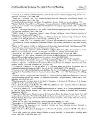 Draft Guidelines for Designing Fire Safety in Very Tall Buildings Page 150
March ,2012
41
Custer, R., et al. "Design of Detection Systems," SFPE Handbook of Fire Protection Engineering, National Fire
Protection Association, Quincy, MA, 2008.
42
Proulx, G., “Evacuation Time”, SFPE Handbook of Fire Protection Engineering, fourth edition, National Fire
Protection Association, Quincy, MA, 2008.
43
Fruin, J.J., Pedestrian Planning and Design, Revised Edition, Elevator World, Inc., Movile, Alabama, 1987.
44
Kuligowski, E.D., “Critical Review of Emergency Evacuation Simulation Models”, NIST SP 1032; January 2005.
45
Lord, J. et. al, “Guide for Evaluating the Predictive Capabilities of Computer Egress Models”, NIST GCR 06-886;
December 2005.
46
Bryan, J. "Behavioral Response to Fire and Smoke," SFPE Handbook of Fire Protection Engineering, National
Fire Protection Association, Quincy, MA, 2008
47
CIBSE, "Guide E, Fire Engineering, Chapter 4 Means of Escape and Human Factors", Chartered Institution of
Building Services Engineers 2003, pgs. 4-10.
48
"Performance Requirements for Fire Safety and Technical Guide for Verification by Calculation", Nordic
Committee on Building Regulations, NKB Fire Safety Committee, pg. 45
49
Proulx, G., and R. Fahy, "The Time Delay to Start Evacuation: Review of Five Case Studies," Fire Safety Science
– Proceedings of the Fifth International Symposium, London, International Association for Fire Safety Science,
1997.
50
Cable, E., "An Analysis of Delay in Staff Response to Fire Alarm Signals in Health Care Occupancies," M.S.
Thesis, Worcester, Massachusetts, Worcester Polytechnic Institute, 1993.
51
Fahy, R., "Chapter 2 – Section 4 Calculation Methods for Egress Prediction", NFPA Ready Reference, Human
Behavior in Fire Emergencies, National Fire Protection Association, Inc., Quincy, Massachusetts 2003.
52
Meacham, B.J. and Johann, M., Extreme Event Mitigation in Buildings, NFPA, Quincy, MA, 2006.
53
Kuligowski, E.D., “NIST Special Publication 1032 – Review of 28 Egress Models”, Workshop on Building
Occupant Movement During Fire Emergencies. Proceedings. Session 4.4., NIST, 2005.
54
Kuligowski, E.D., Peacock, R.D., “Review of Building Evacuation Models”, NIST TN 1471, July 2005.
55
Elevator Operation During Fire Emergencies in High Buildings. Aikman, A. J. M. American Society of
Mechanical Engineers; Council of American Building Officials and National Fire Protection Association. Elevators
and Fire. February 19-20, 1991, Baltimore, MD, 16-21 pp, 1991.
56
Elevators as a Means of Fire Escape. Klote, J. H. American Society of Heating Refrigerating and Air
Conditioning Engineers Transactions, Vol. 89, No. 2, 1-16, 1983. NBSIR 82-2507; 37 p. May 1982.
57
Principles of Fire Safety for Disabled People in Buildings: The Use of Lifts for Evacuation. Gatfield, A. J. Annual
Meeting of the National Fire Protection Association. Proceedings. May 14-18, 1989, Washington, DC, 1-14 pp,
1989.
58
Elevators and Fire: Designing for Safety. Gatfield, A. J. American Society of Mechanical Engineers; Council of
American Building Officials and National Fire Protection Association. Elevators and Fire. February 19-20, 1991,
Baltimore, MD, 95-107 pp, 1991.
59
Fire Evacuation by Elevators. Klote, J. H.; Deal, S.; Donoghue, E. A.; Levin, B. M.; Groner, N. E. Elevator
World, Vol. 41, No. 6, 66-70,72-75, June 1993.
60
Bukowski, R.W., Burgess, S.R., Reneke, P.A., “NIST Special Publication 983 – Collected Publications Related to
the Use of Elevators During Fires”, NIST, 2002.
61
Levin, B. M.; Groner, N. E. "Human Factors Considerations for the Potential Use of Elevators for Fire Evacuation
of FAA Air Traffic Control Towers." NIST GCR 94-656, National Institute of Standards and Technology,
Gaithersburg, MD, 1994.
62
Application of Performance Based Concepts at the Stratosphere Tower, Las Vegas, Nevada. Quiter, J. R. Rolf
Jensen and Associates, Inc., Deerfield, IL. Fire Risk and Hazard Assessment Symposium. Research and Practice:
Bridging the Gap. Proceedings. National Fire Protection Research Foundation. June 26-28, 1996, San Francisco,
CA, 118-126 pp, 1996.
63
NFPA 101, Life Safety Code, National Fire Protection Association, Quincy, MA, 2009.
64
Bukowski et. al, “Elevator Controls”, NFPA Journal, Vol. 100, No. 2, 42-57, March/April 2006.
65
Madrzykowski, The Reduction in Fire Hazard in Corridors and Areas Adjoining Corridors Provided by
Sprinklers, NISTIR 4631, July 1991
66
Klote, J.H., Nelson, H.E., Deal, S., Staging Areas for Persons with Mobility Limitations, NISTIR 4770, February
1992.
67
Levin, B.M., Groner, N.E., Human Behavior Aspects of Staging Areas for Fire Safety in GSA Buildings. Final
Report. NIST GCR 92-606; 58 p. April 1992.
 