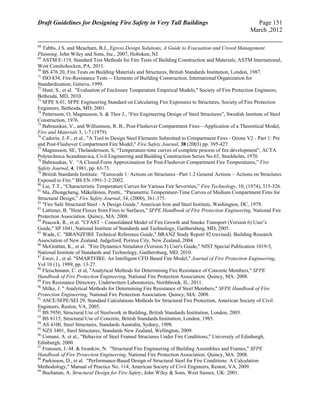 Draft Guidelines for Designing Fire Safety in Very Tall Buildings Page 151
March ,2012
68
Tubbs, J.S. and Meacham, B.J., Egress Design Solutions, A Guide to Evacuation and Crowd Management
Planning, John Wiley and Sons, Inc., 2007, Hoboken, NJ.
69
ASTM E-119, Standard Test Methods for Fire Tests of Building Construction and Materials, ASTM International,
West Conshohocken, PA, 2011.
70
BS 476:20, Fire Tests on Building Materials and Structures, British Standards Institution, London, 1987.
71
ISO 834, Fire-Resistance Tests -- Elements of Building Construction, International Organization for
Standardization, Geneva, 1999.
72
Hunt, S., et al. "Evaluation of Enclosure Temperature Empirical Models," Society of Fire Protection Engineers,
Bethesda, MD, 2010.
73
SFPE S.01, SFPE Engineering Standard on Calculating Fire Exposures to Structures, Society of Fire Protection
Engineers, Bethesda, MD, 2001.
74
Pettersson, O, Magnusson, S. & Thor J., “Fire Engineering Design of Steel Structures”, Swedish Institute of Steel
Construction, 1976.
75
Babrauskas, V., and Williamson, R. B., Post-Flashover Compartment Fires—Application of a Theoretical Model,
Fire and Materials 3, 1-7 (1979).
76
Cadorin, J.-F., et al., "A Tool to Design Steel Elements Submitted to Compartment Fires - Ozone V2 - Part 1: Pre
and Post-Flashover Compartment Fire Model," Fire Safety Journal, 38 (2003) pp. 395-427.
77
Magnusson, SE, Thelandersson, S, “Temperature-time curves of complete process of fire development”, ACTA
Polytechnica Scandinavica, Civil Engineering and Building Construction Series No.65, Stockholm, 1970.
78
Babrauskas, V. “A Closed-Form Approximation for Post-Flashover Compartment Fire Temperatures,” Fire
Safety Journal, 4, 1981, pp. 63-73.
79
British Standards Institute. “Eurocode 1: Actions on Structures –Part 1.2 General Actions – Actions on Structures
Exposed to Fire.” BS EN 1991-1-2:2002.
80
Lie, T.T., “Characteristic Temperature Curves for Various Fire Severities,” Fire Technology, 10, (1974), 315-326.
81
Ma, Zhongcheng, Mäkeläinen, Pentti,. “Parametric Temperature-Time Curves of Medium Compartment Fires for
Structural Design,” Fire Safety Journal, 34, (2000), 361-375.
82
"Fire Safe Structural Steel - A Design Guide," American Iron and Steel Institute, Washington, DC, 1979.
83
Lattimer, B. "Heat Fluxes from Fires to Surfaces," SFPE Handbook of Fire Protection Engineering, National Fire
Protection Association. Quincy, MA: 2008.
84
Peacock, R., et al. "CFAST – Consolidated Model of Fire Growth and Smoke Transport (Version 6) User’s
Guide," SP 1041, National Institute of Standards and Technology, Gaithersburg, MD, 2005. 
85
Wade, C. "BRANZFIRE Technical Reference Guide," BRANZ Study Report 92 (revised). Building Research
Association of New Zealand. Judgeford, Porirua City, New Zealand, 2004
86
McGrattan, K., et al. "Fire Dynamics Simulator (Version 5) User's Guide," NIST Special Publication 1019-5,
National Institute of Standards and Technology, Gaithersburg, MD, 2010.
87
Ewer, J., et al. "SMARTFIRE: An Intelligent CFD Based Fire Model," Journal of Fire Protection Engineering,
Vol 10 (1), 1999, pp. 13-27.
88
Fleischmann, C. et al, "Analytical Methods for Determining Fire Resistance of Concrete Members," SFPE
Handbook of Fire Protection Engineering, National Fire Protection Association. Quincy, MA: 2008.
89
Fire Resistance Directory, Underwriters Laboratories, Northbrook, IL, 2011.
90
Milke, J. " Analytical Methods for Determining Fire Resistance of Steel Members," SFPE Handbook of Fire
Protection Engineering, National Fire Protection Association. Quincy, MA: 2008.
91
ASCE/SFPE/SEI 29, Standard Calculations Methods for Structural Fire Protection, American Society of Civil
Engineers, Reston, VA, 2005.
92
BS 5950, Structural Use of Steelwork in Building, British Standards Institution, London, 2003.
93
BS 8115, Structural Use of Concrete, British Standards Institution, London, 1985.
94
AS 4100, Steel Structures, Standards Australia, Sydney, 1998.
95
NZS 3401, Steel Structures, Standards New Zealand, Wellington, 2009.
96
Usmani, A. et al., "Behavior of Steel Framed Structures Under Fire Conditions," University of Edinburgh,
Edinburgh, 2000.
97
Franssen, J.-M. & Iwankiw, N. "Structural Fire Engineering of Building Assemblies and Frames," SFPE
Handbook of Fire Protection Engineering, National Fire Protection Association. Quincy, MA: 2008.
98
Parkinson, D., et al. "Performance-Based Design of Structural Steel for Fire Conditions: A Calculation
Methodology," Manual of Practice No. 114, American Society of Civil Engineers, Reston, VA, 2009.
99
Buchanan, A. Structural Design for Fire Safety, John Wiley & Sons, West Sussex, UK: 2001.
 