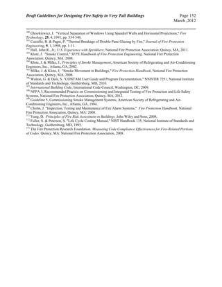 Draft Guidelines for Designing Fire Safety in Very Tall Buildings Page 152
March ,2012
100
Oleszkiewicz, I. "Vertical Separation of Windows Using Spandrel Walls and Horizontal Projections," Fire
Technology, 25, 4, 1991, pp. 334-340.
101
Cuzzillo, B. & Pagni, P. "Thermal Breakage of Double-Pane Glazing by Fire," Journal of Fire Protection
Engineering, 9, 1, 1998, pp. 1-11.
102
Hall, John R., Jr,; U.S. Experience with Sprinklers; National Fire Protection Association; Quincy, MA, 2011.
103
Klote, J. "Smoke Control," SFPE Handbook of Fire Protection Engineering, National Fire Protection
Association. Quincy, MA: 2008.
104
Klote, J. & Milke, J., Principles of Smoke Management, American Society of Refrigerating and Air-Conditioning
Engineers, Inc., Atlanta, GA, 2002.
105
Milke, J. & Klote, J. "Smoke Movement in Buildings," Fire Protection Handbook, National Fire Protection
Association, Quincy, MA, 2008.
106
Walton, G. & Dols, S. "CONTAM User Guide and Program Documentation," NNISTIR 7251, National Institute
of Standards and Technology, Gaithersburg, MD, 2010.
107
International Building Code, International Code Council, Washington, DC, 2009.
108
NFPA 3, Recommended Practice on Commissioning and Integrated Testing of Fire Protection and Life Safety
Systems, National Fire Protection Association, Quincy, MA, 2012.
109
Guideline 5, Commissioning Smoke Management Systems, American Society of Refrigerating and Air-
Conditioning Engineers, Inc., Atlanta, GA, 1994..
110
Cholin, J. "Inspection, Testing and Maintenance of Fire Alarm Systems," Fire Protection Handbook, National
Fire Protection Association, Quincy, MA: 2008.
111
Yung, D. Principles of Fire Risk Assessment in Buildings, John Wiley and Sons, 2008.
112
Fuller, S. & Peterson, S. "Life Cycle Costing Manual," NIST Handbook 135, National Institute of Standards and
Technology, Gaithersburg, MD, 1995.
113
The Fire Protection Research Foundation. Measuring Code Compliance Effectiveness for Fire-Related Portions
of Codes. Quincy, MA: National Fire Protection Association, 2008.
 