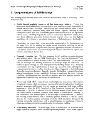 Draft Guidelines for Designing Fire Safety in Very Tall Buildings Page 14
March ,2012
5 Unique features of Tall Buildings
Tall buildings have attributes which can adversely affect the fire safety of a building. These
features include:
 Height beyond available resources of fire department ladders. Typical fire
department aerial ladders have the capability to have an effective reach (recognizing a
setback distance from a building). Some building sites provide multiple levels of street
access to a building. Therefore, many codes have defined “high-rise” buildings as those
having an occupied floor level a defined height above the lowest level of fire department
vehicle access. Buildings beyond the reach of exterior fire department ladders, then,
must have additional protection features because exterior rescue and fire fighting
capabilities will be limited or unavailable for portions of the building above that height.
Furthermore, the lack of ability to use an exterior access requires fire fighters to access
the upper floors of the building by interior means, frequently involving the use of
stairways and sometimes using elevators if deemed appropriate under the circumstances.
This interior access results in additional physical demands upon the fire fighters and
extended time to reach the fire floor.
 Extended evacuation time. The time necessary for full building evacuation increases
with building height. (See the SFPE Handbook of Fire Protection Engineering18
and
Engineering Guide to Human Behavior in Fire19
for more information.) In the case of
very tall buildings, full building evacuation via stairways might be impractical. A
“defend-in-place” strategy has been employed in many building designs by (1) designing
compartments allowing people to remain in place, e.g., residential units; (2) temporarily
evacuating people to areas of refuge on a floor; or, (3) moving people to dedicated refuge
floors elsewhere in the building. Recently, times for full building evacuation have been
reduced by employing elevators specifically designed to supplement the egress system of
a building. Buildings employing assembly occupancies with large occupant loads on the
upper floors of a tall building require special consideration.
 Pronounced Stack effect. Stack effect is a natural physical phenomenon which occurs
in high rise buildings which experience a pressure difference throughout their height as a
result of temperature differentials between outside air temperature and inside building
temperatures. (See the SFPE Handbook of Fire Protection Engineering20
for more
information.) The effect is pronounced in tall buildings because of their greater height.
Stack effect causes air to move vertically, either upward or downward in a building. It
can cause smoke from a fire to spread in the building if it is not controlled. As a result,
tall buildings include features such as automatic sprinkler protection to limit the size of
fires and the resulting quantity and energy of smoke which can spread throughout the
building, and smoke control means such as openable panels and mechanical systems to
either vent, exhaust or limit the spread of smoke throughout the building.
 Water supply limitations. The water supply needs in tall buildings can be beyond water
supply capability of public mains and fire department pumpers. Public water supplies
 