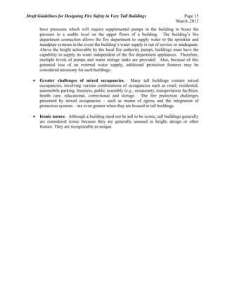 Draft Guidelines for Designing Fire Safety in Very Tall Buildings Page 15
March ,2012
have pressures which will require supplemental pumps in the building to boost the
pressure to a usable level on the upper floors of a building. The building’s fire
department connection allows the fire department to supply water to the sprinkler and
standpipe systems in the event the building’s water supply is out of service or inadequate.
Above the height achievable by the local fire authority pumps, buildings must have the
capability to supply its water independent of the fire department appliances. Therefore,
multiple levels of pumps and water storage tanks are provided. Also, because of this
potential loss of an external water supply, additional protection features may be
considered necessary for such buildings.
 Greater challenges of mixed occupancies. Many tall buildings contain mixed
occupancies, involving various combinations of occupancies such as retail, residential,
automobile parking, business, public assembly (e.g., restaurant), transportation facilities,
health care, educational, correctional and storage. The fire protection challenges
presented by mixed occupancies – such as means of egress and the integration of
protection systems – are even greater when they are housed in tall buildings.
 Iconic nature. Although a building need not be tall to be iconic, tall buildings generally
are considered iconic because they are generally unusual in height, design or other
feature. They are recognizable as unique.
 