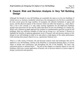 Draft Guidelines for Designing Fire Safety in Very Tall Buildings Page 16
March ,2012
6 Hazard, Risk and Decision Analysis in Very Tall Building
Design
Although fire hazards in very tall buildings are essentially the same as in low-rise buildings of
similar uses (e.g., business, residential, mixed-use), the consequences of a fire have a potential to
be more severe given the large numbers of occupants, the inherent limitations in egress and
access, and the physical aspects of the structure which can affect the hazard (e.g., stack effect).
This is not a new concept: it is why many existing regulations for tall (high-rise) buildings
include more provisions for fire and life safety than those for low-rise buildings of a similar use.
While such a defense-in-depth approach has resulted in a predominately good fire record for tall
buildings, there are sufficient examples of what can go wrong (e.g., see Section 2, History) to
highlight the benefits of applying appropriate levels of hazard, risk and decision analysis to the
design of very tall buildings in order to try and achieve a high degree of fire safety performance
while meeting other project objectives (e.g., operational, financial, etc).
There is a wide variety of hazard, risk and decision analysis tools and techniques that can be
applied to very tall buildings, starting at the feasibility or conceptual planning phase, at various
stages of design and construction, and throughout the life of the building. The basic risk
assessment process is outlined below.21
The aim of this chapter is to identify aspects of very tall
buildings which may warrant application of hazard, risk or decision analysis at various stages of
design, construction and operation.
 