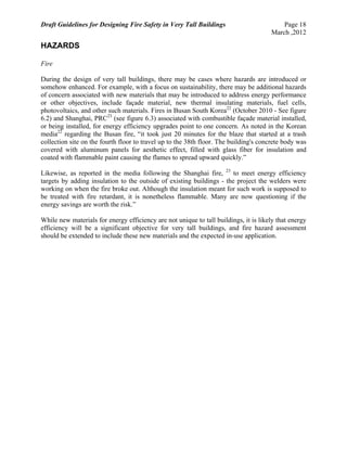 Draft Guidelines for Designing Fire Safety in Very Tall Buildings Page 18
March ,2012
HAZARDS
Fire
During the design of very tall buildings, there may be cases where hazards are introduced or
somehow enhanced. For example, with a focus on sustainability, there may be additional hazards
of concern associated with new materials that may be introduced to address energy performance
or other objectives, include façade material, new thermal insulating materials, fuel cells,
photovoltaics, and other such materials. Fires in Busan South Korea22
(October 2010 - See figure
6.2) and Shanghai, PRC23
(see figure 6.3) associated with combustible façade material installed,
or being installed, for energy efficiency upgrades point to one concern. As noted in the Korean
media22
regarding the Busan fire, “it took just 20 minutes for the blaze that started at a trash
collection site on the fourth floor to travel up to the 38th floor. The building's concrete body was
covered with aluminum panels for aesthetic effect, filled with glass fiber for insulation and
coated with flammable paint causing the flames to spread upward quickly.”
Likewise, as reported in the media following the Shanghai fire, 23
to meet energy efficiency
targets by adding insulation to the outside of existing buildings - the project the welders were
working on when the fire broke out. Although the insulation meant for such work is supposed to
be treated with fire retardant, it is nonetheless flammable. Many are now questioning if the
energy savings are worth the risk.”
While new materials for energy efficiency are not unique to tall buildings, it is likely that energy
efficiency will be a significant objective for very tall buildings, and fire hazard assessment
should be extended to include these new materials and the expected in-use application.
 