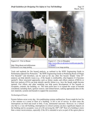 Draft Guidelines for Designing Fire Safety in Very Tall Buildings Page 19
March ,2012
Figure 6.2 - Fire in Busan
http://blog.daum.net/tobfreeman
Permission to use image pending
Figure 6.3 - Fire in Shanghai
http://www.bbc.co.uk/news/world-asia-pacific-
11760467
Permission to use image pending
Tools and methods for fire hazard analysis, as outlined in the SFPE Engineering Guide to
Performance-Based Fire Protection,17
the SFPE Engineering Guide to Predicting Room of Origin
Fire Hazards24
and elsewhere, can be used as for any other fire hazard. Simple ‘what if?”
analysis can help identify issues (e.g., if the façade is combustible, what happens if it becomes
ignited?). More structured approaches such as failure modes and effects analysis (FMEA) or
fault tree analysis (FTA) can help identify specific failure (e.g., how the façade might become
ignited). Fire effects and other modeling can help assess development of fire hazards to
occupants, contents, the building, etc. The main point here is to expand the scope of hazards
considered, including fuels, ignition sources, and related factors, seeking appropriate data on the
new materials, systems and hazards to support the assessment.
Technological Events
System failures occur every day. Air-conditioning systems malfunction. Power might be lost for
a few minutes to a room or floor of a building. A lift is out of service. In most cases the
interruptions are brief and result in little, if any, detrimental outcomes. However, in a vertical
city that is a very tall building, interruptions to critical systems can have significant impacts on
the building and its occupants. Loss of a lift servicing the 100th
-140th
floor of a building is more
than a minor inconvenience, especially if the lift is intended to serve as part of the egress plan as
 