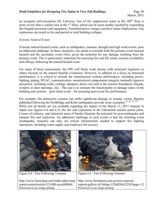 Draft Guidelines for Designing Fire Safety in Very Tall Buildings Page 20
March ,2012
an occupant self-evacuation lift. Likewise, loss of fire suppression water at the 100th
floor is
more severe than a similar loss at the 1st
floor, which can be more readily reached by responding
fire brigade personnel and equipment. Extended power outages can have major implications. Gas
explosions can result in fire and partial or total building collapse.
Extreme Natural Events
Extreme natural hazard events, such as earthquakes, tsunami, drought and high wind events, pose
an additional challenge. In these situations, one needs to consider both the primary event (natural
hazard) and the secondary event (fire), given the potential for any damage resulting from the
primary event. This is particularly important for assessing fire and life safety systems availability
and efficacy following the natural hazard event.
For many of these assessments, the FPE will likely work closely with structural engineers or
others focused on the natural hazards evaluation. However, in addition to a focus on structural
performance, it is critical to include the nonstructural systems performance, including power,
lighting, piping, HVAC, communication, nonstructural compartment integrity internally (passive
protection, including walls, ceilings, dampers, doors, etc) and at the exterior boundaries (façade,
window or door openings, etc). The aim is to estimate the functionality or damage states of the
building and systems – post initial event – for assessing post-event fire performance.
For example, fire protection systems can suffer significant damage in seismic events. Reports
published following the Northridge and Kobe earthquakes provide some examples.25, 26, 27, 28
While not all details are yet available regarding the impact of the March 11, 2011 tsunami in
Japan (see figures 6.4 and 6.5), the fire and explosions at the Fukushima nuclear power plant,
Cosmo oil refinery, and industrial areas of Sendai illustrate the potential for post-earthquake and
tsunami fire and explosion. An additional challenge in such events is that the initiating event
(earthquake, tsunami) can take out critical infrastructure needed to support fire fighting
operations, including water supply and roadways (for access).
Figure 6.4 - Fire Following Tsunami
http://www.fxnonstop.com/index.php/comp
onent/content/article/121488-myart88860
Permission to use image pending
Figure 6.5 - Fire Following Tsunami
http://www.heraldsun.com.au/news/special-
reports/gallery-fn7zkbgs-1226020412258?page=12
Permission to use image pending
 