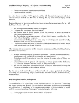 Draft Guidelines for Designing Fire Safety in Very Tall Buildings Page 25
March ,2012
 Facility emergency and standby power provisions.
 Facility hazardous materials.
As noted above, use of the FSCT, application of the risk characterization process and other
decision analysis methods can be useful in framing the key issues and developing initial
strategies.
Key considerations in developing goals, objectives, criteria and acceptance targets for very tall
buildings include the following:
 The building will house a large number of occupants
 Occupants will have limited evacuation options
 The building needs to remain standing for the time necessary to protect occupants in
place or safely evacuate them.
 The fire and other emergency responders will have limited access, especially above the
reach of local fire-fighting equipment.
 Consideration should be given to a wide range of initiating events (natural hazards,
deliberate events, etc) and associated damage
 Consideration should be given to possible accidental or technological failures which
could have an impact on fire and life safety
This translates into considerations for fire protection systems availability, reliability, efficacy,
redundancy and resilience:
 Systems required to manage fire impacts should have a very low probability of failure,
including electrical, mechanical, fire protection (active and passive)
 Redundancy should be considered where the potential for single points of failure are
identified
 Consideration should be given to self-supporting of critical systems within the facility
(e.g., sufficient emergency power to address all critical functions)
 The structure and systems should have sufficient resiliency to withstand the initiating and
fire events identified as a concern for the building
For the above, tools and techniques of hazard and risk analysis, particularly reliability,
availability and maintainability analysis, failure modes and effects analysis, fault tree analysis,
may be helpful.
Fire and egress scenario development
As outlined in the SFPE Engineering Guide to Performance-Based Fire Protection,17
identifying
the hazards, building and occupant characteristics can help inform the mitigation strategies that
one might select. A key element of the characterization process involves application of hazard
and risk assessment techniques for a range of issues, including the following:
 Identifying the fire hazards and their likelihood of occurrence
 