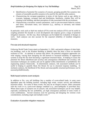 Draft Guidelines for Designing Fire Safety in Very Tall Buildings Page 26
March ,2012
 Identification of potential fire scenarios of concern, grouping possible fire scenarios into
clusters of reasonably possible scenarios to be used for fire and life safety analysis.
 Characterizing the occupant population in terms of risk factors such as age, ability to
evacuate, language, occupant load and distribution, familiarity, whether they will be
sleeping in the building, and their perception of risks associated with the environment.
 Characterizing evacuation scenario parameters, such as pre-movement behavior actions
and times, movement times, exit selection (e.g., stairway or elevator), and related
parameters.
In particular, tools such as fault tree analysis (FTA) event tree analysis (ETA) can be useful in
coupling potential fire hazards to event development and response given a range of potential
mitigation measures. (In this way, these techniques can be helpful for evaluation of designs as
well.) Such analyses can also account for the expected reliability of installed mitigation
measures.
Fire size and structural response
Following World Trade Center attack on September 11, 2001, and partial collapses of other high-
rise buildings, such as the Windsor Building in Madrid, there has been a focus on structural
resilience to fire. As detailed in sections that follow, the potential mitigation approaches are
wide ranging, varying from designing for full burnout to increased reliability of suppression
systems to keep the fire from becoming a significant structural threat. In helping to assess the
potential fire threat (likelihood and severity) and consequences (likelihood and severity), risk
assessment techniques are needed, and can be applied within deterministic or probabilistic fire
engineering analysis frameworks. In deterministic analyses, risk assessment methods can be
useful in helping to quantify likely fire threats for use in structural response modeling. In
stochastic analyses, the likelihood of fire threats and unacceptable structural performance can be
assessed probabilistically.
Multi-hazard extreme event analysis
In addition to fire, very tall buildings face a number of event-related loads, in some cases
dependent upon the building location, including high winds, seismic activity and deliberate
(terrorist) attack. For some of these events, fire may be an integral concern, either concurrent
with the event or in a post-event damage condition (e.g., post-earthquake or post-blast fire).
Where these types of scenarios are of concern, risk assessment techniques can be very helpful,
especially considering the low probability, yet high consequence potential of some events or
event combinations. Several resources exist for assessing and designing for extreme event
considerations, including single and multiple events.38
Evaluation of possible mitigation measures
 
