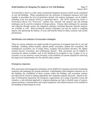 Draft Guidelines for Designing Fire Safety in Very Tall Buildings Page 27
March ,2012
As noted above, there is a wide variety of potential mitigation measures which can be considered
in very tall buildings. When considering how the selections of mitigation measures will work
together in providing the level of protection desired, risk analysis techniques can be helpful,
including event tree analysis (ETA) as mentioned above. The SFPE Engineering Guide to
Performance-Based Fire Protection17
outlines how classical risk analysis and risk binning
techniques can be used for evaluation of design options. Various other techniques for assessing
risk reduction through various fire mitigation strategies, including Bayesian network analysis,
are available as well. Risk-cost-benefit analysis techniques can also be useful in weighing
options and optimizing the balance of costs and benefits based on likely scenarios and system
performance.
Identification and selection of evacuation strategies
There are various strategies one might consider for protection of occupants from fire in very tall
buildings, including protect-in-place, phased partial evacuation, phased full evacuation, full
simultaneous evacuation, use of refuge floors, occupant self-evacuation elevators, fire fighter
assisted elevator evacuation, and combinations thereof. Risk assessment can be helpful in
assessing the options available, such as the likelihood of occupants to stay in place or try to
evacuate, or to use stairways versus elevators; or the reliability of systems required for achieving
the target level of performance for fire and life safety systems.
Emergency response
Risk assessment and management techniques can be helpful for emergency personnel in planning
responses and managing fire ground operations. Understanding what mitigation measures are in
the building, the availability of those systems within the building, and evacuation systems
provided can be crucial in making appropriate first responder response decisions. Based on the
type of information required by the emergency organizations for a range of possible events and
scenarios, a risk-informed approach to response planning can help to identify types of sensors,
camera locations, communication and control equipment, and related resources to be installed in
the building to help manage an event.
 