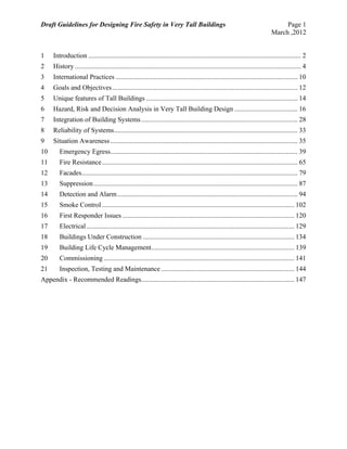 Draft Guidelines for Designing Fire Safety in Very Tall Buildings Page 1
March ,2012
1  Introduction ............................................................................................................................. 2 
2  History ..................................................................................................................................... 4 
3  International Practices ........................................................................................................... 10 
4  Goals and Objectives............................................................................................................. 12 
5  Unique features of Tall Buildings ......................................................................................... 14 
6  Hazard, Risk and Decision Analysis in Very Tall Building Design ..................................... 16 
7  Integration of Building Systems............................................................................................ 28 
8  Reliability of Systems............................................................................................................ 33 
9  Situation Awareness .............................................................................................................. 35 
10  Emergency Egress.............................................................................................................. 39 
11  Fire Resistance................................................................................................................... 65 
12  Facades............................................................................................................................... 79 
13  Suppression........................................................................................................................ 87 
14  Detection and Alarm.......................................................................................................... 94 
15  Smoke Control ................................................................................................................. 102 
16  First Responder Issues ..................................................................................................... 120 
17  Electrical .......................................................................................................................... 129 
18  Buildings Under Construction ......................................................................................... 134 
19  Building Life Cycle Management.................................................................................... 139 
20  Commissioning ................................................................................................................ 141 
21  Inspection, Testing and Maintenance .............................................................................. 144 
Appendix - Recommended Readings.......................................................................................... 147 
 