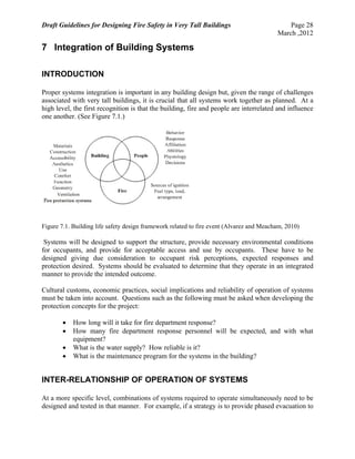 Draft Guidelines for Designing Fire Safety in Very Tall Buildings Page 28
March ,2012
7 Integration of Building Systems
INTRODUCTION
Proper systems integration is important in any building design but, given the range of challenges
associated with very tall buildings, it is crucial that all systems work together as planned. At a
high level, the first recognition is that the building, fire and people are interrelated and influence
one another. (See Figure 7.1.)
Figure 7.1. Building life safety design framework related to fire event (Alvarez and Meacham, 2010)
Systems will be designed to support the structure, provide necessary environmental conditions
for occupants, and provide for acceptable access and use by occupants. These have to be
designed giving due consideration to occupant risk perceptions, expected responses and
protection desired. Systems should be evaluated to determine that they operate in an integrated
manner to provide the intended outcome.
Cultural customs, economic practices, social implications and reliability of operation of systems
must be taken into account. Questions such as the following must be asked when developing the
protection concepts for the project:
 How long will it take for fire department response?
 How many fire department response personnel will be expected, and with what
equipment?
 What is the water supply? How reliable is it?
 What is the maintenance program for the systems in the building?
INTER-RELATIONSHIP OF OPERATION OF SYSTEMS
At a more specific level, combinations of systems required to operate simultaneously need to be
designed and tested in that manner. For example, if a strategy is to provide phased evacuation to
 