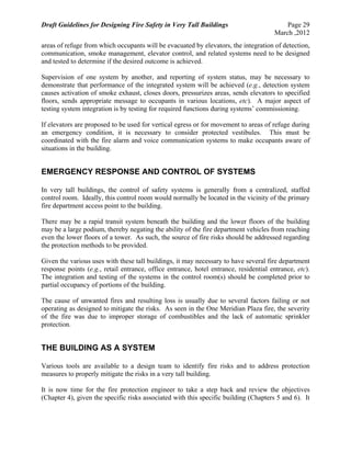 Draft Guidelines for Designing Fire Safety in Very Tall Buildings Page 29
March ,2012
areas of refuge from which occupants will be evacuated by elevators, the integration of detection,
communication, smoke management, elevator control, and related systems need to be designed
and tested to determine if the desired outcome is achieved.
Supervision of one system by another, and reporting of system status, may be necessary to
demonstrate that performance of the integrated system will be achieved (e.g., detection system
causes activation of smoke exhaust, closes doors, pressurizes areas, sends elevators to specified
floors, sends appropriate message to occupants in various locations, etc). A major aspect of
testing system integration is by testing for required functions during systems’ commissioning.
If elevators are proposed to be used for vertical egress or for movement to areas of refuge during
an emergency condition, it is necessary to consider protected vestibules. This must be
coordinated with the fire alarm and voice communication systems to make occupants aware of
situations in the building.
EMERGENCY RESPONSE AND CONTROL OF SYSTEMS
In very tall buildings, the control of safety systems is generally from a centralized, staffed
control room. Ideally, this control room would normally be located in the vicinity of the primary
fire department access point to the building.
There may be a rapid transit system beneath the building and the lower floors of the building
may be a large podium, thereby negating the ability of the fire department vehicles from reaching
even the lower floors of a tower. As such, the source of fire risks should be addressed regarding
the protection methods to be provided.
Given the various uses with these tall buildings, it may necessary to have several fire department
response points (e.g., retail entrance, office entrance, hotel entrance, residential entrance, etc).
The integration and testing of the systems in the control room(s) should be completed prior to
partial occupancy of portions of the building.
The cause of unwanted fires and resulting loss is usually due to several factors failing or not
operating as designed to mitigate the risks. As seen in the One Meridian Plaza fire, the severity
of the fire was due to improper storage of combustibles and the lack of automatic sprinkler
protection.
THE BUILDING AS A SYSTEM
Various tools are available to a design team to identify fire risks and to address protection
measures to properly mitigate the risks in a very tall building.
It is now time for the fire protection engineer to take a step back and review the objectives
(Chapter 4), given the specific risks associated with this specific building (Chapters 5 and 6). It
 