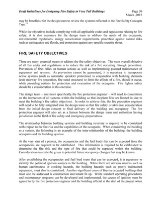 Draft Guidelines for Designing Fire Safety in Very Tall Buildings Page 30
March ,2012
may be beneficial for the design team to review the systems reflected in the Fire Safety Concepts
Tree.14
While the objectives include complying with all applicable codes and regulations relating to fire
safety, it is also necessary for the design team to address the needs of the occupants,
environmental regulations, energy conservation requirements, protection against natural risks
such as earthquakes and floods, and protection against any specific security threat.
FIRE SAFETY OBJECTIVES
There are many potential means to address the fire safety objectives. The main overall objective
of all fire codes and regulations is to reduce the risk of a fire occurring through prevention.
Prevention of fires relies on human actions as well as implementing planned maintenance of
equipment and systems. As prevention cannot be guaranteed, it is necessary to incorporate
active systems (such as automatic sprinkler protection) in conjunction with building elements
(exit stairway fire separation, fire rated structure) to limit the effects of a fire, should it occur,
while providing options for protection and evacuation of the occupants. Fire fighter safety
should be a consideration in this exercise.
The design team – and more specifically the fire protection engineer – will need to concentrate
on the interaction of all systems within the building so that incipient fires are limited in size to
meet the building’s fire safety objectives. In order to achieve this, the fire protection engineer
will need to be fully integrated into the design team so that fire safety is taken into consideration
from the initial design concept to final delivery of the building and occupancy. The fire
protection engineer will also act as a liaison between the design team and authorities having
jurisdiction in the field of fire safety and emergency preparedness.
The relationship between building systems and building structure is required to be considered
with respect to the fire risk and the capabilities of the occupants. When considering the building
as a system, the following is an example of the inter-relationship of the building, the building
occupants and the building systems.
At the very start of a project, the occupancies and the fuel loads that can be expected from the
occupancies are required to be established. This information is required to be established to
determine the fire risk and the type of fire that could be expected within the building.
Consideration must also be given to potential future occupancy changes that may be known.
After establishing the occupancies and fuel load types that can be expected, it is necessary to
identify the potential ignition sources in the building. While there are obvious sources such as
human carelessness or cooking hazards, the building hazards such as poorly maintained
equipment, must also be considered. Another significant cause of fires in occupied buildings that
must also be addressed is construction and tenant fit up. While standard operating procedures
and maintenance programs can be developed and implemented, the causes of ignition must be
agreed to by the fire protection engineer and the building official at the start of the project when
 