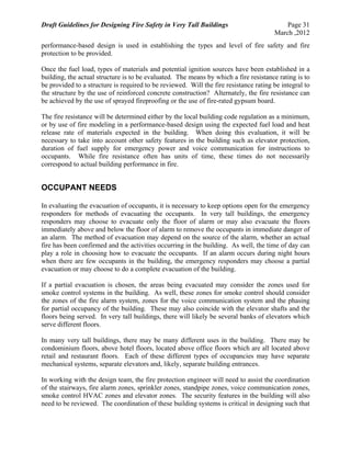 Draft Guidelines for Designing Fire Safety in Very Tall Buildings Page 31
March ,2012
performance-based design is used in establishing the types and level of fire safety and fire
protection to be provided.
Once the fuel load, types of materials and potential ignition sources have been established in a
building, the actual structure is to be evaluated. The means by which a fire resistance rating is to
be provided to a structure is required to be reviewed. Will the fire resistance rating be integral to
the structure by the use of reinforced concrete construction? Alternately, the fire resistance can
be achieved by the use of sprayed fireproofing or the use of fire-rated gypsum board.
The fire resistance will be determined either by the local building code regulation as a minimum,
or by use of fire modeling in a performance-based design using the expected fuel load and heat
release rate of materials expected in the building. When doing this evaluation, it will be
necessary to take into account other safety features in the building such as elevator protection,
duration of fuel supply for emergency power and voice communication for instructions to
occupants. While fire resistance often has units of time, these times do not necessarily
correspond to actual building performance in fire.
OCCUPANT NEEDS
In evaluating the evacuation of occupants, it is necessary to keep options open for the emergency
responders for methods of evacuating the occupants. In very tall buildings, the emergency
responders may choose to evacuate only the floor of alarm or may also evacuate the floors
immediately above and below the floor of alarm to remove the occupants in immediate danger of
an alarm. The method of evacuation may depend on the source of the alarm, whether an actual
fire has been confirmed and the activities occurring in the building. As well, the time of day can
play a role in choosing how to evacuate the occupants. If an alarm occurs during night hours
when there are few occupants in the building, the emergency responders may choose a partial
evacuation or may choose to do a complete evacuation of the building.
If a partial evacuation is chosen, the areas being evacuated may consider the zones used for
smoke control systems in the building. As well, these zones for smoke control should consider
the zones of the fire alarm system, zones for the voice communication system and the phasing
for partial occupancy of the building. These may also coincide with the elevator shafts and the
floors being served. In very tall buildings, there will likely be several banks of elevators which
serve different floors.
In many very tall buildings, there may be many different uses in the building. There may be
condominium floors, above hotel floors, located above office floors which are all located above
retail and restaurant floors. Each of these different types of occupancies may have separate
mechanical systems, separate elevators and, likely, separate building entrances.
In working with the design team, the fire protection engineer will need to assist the coordination
of the stairways, fire alarm zones, sprinkler zones, standpipe zones, voice communication zones,
smoke control HVAC zones and elevator zones. The security features in the building will also
need to be reviewed. The coordination of these building systems is critical in designing such that
 