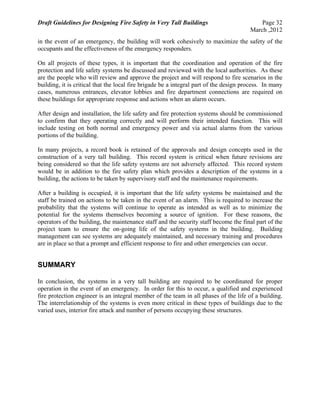 Draft Guidelines for Designing Fire Safety in Very Tall Buildings Page 32
March ,2012
in the event of an emergency, the building will work cohesively to maximize the safety of the
occupants and the effectiveness of the emergency responders.
On all projects of these types, it is important that the coordination and operation of the fire
protection and life safety systems be discussed and reviewed with the local authorities. As these
are the people who will review and approve the project and will respond to fire scenarios in the
building, it is critical that the local fire brigade be a integral part of the design process. In many
cases, numerous entrances, elevator lobbies and fire department connections are required on
these buildings for appropriate response and actions when an alarm occurs.
After design and installation, the life safety and fire protection systems should be commissioned
to confirm that they operating correctly and will perform their intended function. This will
include testing on both normal and emergency power and via actual alarms from the various
portions of the building.
In many projects, a record book is retained of the approvals and design concepts used in the
construction of a very tall building. This record system is critical when future revisions are
being considered so that the life safety systems are not adversely affected. This record system
would be in addition to the fire safety plan which provides a description of the systems in a
building, the actions to be taken by supervisory staff and the maintenance requirements.
After a building is occupied, it is important that the life safety systems be maintained and the
staff be trained on actions to be taken in the event of an alarm. This is required to increase the
probability that the systems will continue to operate as intended as well as to minimize the
potential for the systems themselves becoming a source of ignition. For these reasons, the
operators of the building, the maintenance staff and the security staff become the final part of the
project team to ensure the on-going life of the safety systems in the building. Building
management can see systems are adequately maintained, and necessary training and procedures
are in place so that a prompt and efficient response to fire and other emergencies can occur.
SUMMARY
In conclusion, the systems in a very tall building are required to be coordinated for proper
operation in the event of an emergency. In order for this to occur, a qualified and experienced
fire protection engineer is an integral member of the team in all phases of the life of a building.
The interrelationship of the systems is even more critical in these types of buildings due to the
varied uses, interior fire attack and number of persons occupying these structures.
 