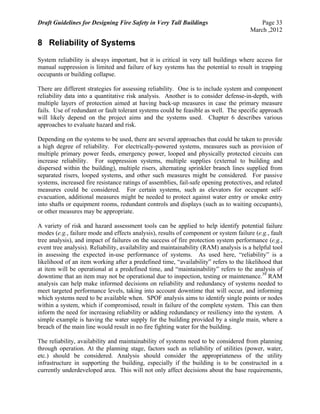 Draft Guidelines for Designing Fire Safety in Very Tall Buildings Page 33
March ,2012
8 Reliability of Systems
System reliability is always important, but it is critical in very tall buildings where access for
manual suppression is limited and failure of key systems has the potential to result in trapping
occupants or building collapse.
There are different strategies for assessing reliability. One is to include system and component
reliability data into a quantitative risk analysis. Another is to consider defense-in-depth, with
multiple layers of protection aimed at having back-up measures in case the primary measure
fails. Use of redundant or fault tolerant systems could be feasible as well. The specific approach
will likely depend on the project aims and the systems used. Chapter 6 describes various
approaches to evaluate hazard and risk.
Depending on the systems to be used, there are several approaches that could be taken to provide
a high degree of reliability. For electrically-powered systems, measures such as provision of
multiple primary power feeds, emergency power, looped and physically protected circuits can
increase reliability. For suppression systems, multiple supplies (external to building and
dispersed within the building), multiple risers, alternating sprinkler branch lines supplied from
separated risers, looped systems, and other such measures might be considered. For passive
systems, increased fire resistance ratings of assemblies, fail-safe opening protectives, and related
measures could be considered. For certain systems, such as elevators for occupant self-
evacuation, additional measures might be needed to protect against water entry or smoke entry
into shafts or equipment rooms, redundant controls and displays (such as to waiting occupants),
or other measures may be appropriate.
A variety of risk and hazard assessment tools can be applied to help identify potential failure
modes (e.g., failure mode and effects analysis), results of component or system failure (e.g., fault
tree analysis), and impact of failures on the success of fire protection system performance (e.g.,
event tree analysis). Reliability, availability and maintainability (RAM) analysis is a helpful tool
in assessing the expected in-use performance of systems. As used here, “reliability” is a
likelihood of an item working after a predefined time, “availability” refers to the likelihood that
at item will be operational at a predefined time, and “maintainability” refers to the analysis of
downtime that an item may not be operational due to inspection, testing or maintenance.39
RAM
analysis can help make informed decisions on reliability and redundancy of systems needed to
meet targeted performance levels, taking into account downtime that will occur, and informing
which systems need to be available when. SPOF analysis aims to identify single points or nodes
within a system, which if compromised, result in failure of the complete system. This can then
inform the need for increasing reliability or adding redundancy or resiliency into the system. A
simple example is having the water supply for the building provided by a single main, where a
breach of the main line would result in no fire fighting water for the building.
The reliability, availability and maintainability of systems need to be considered from planning
through operation. At the planning stage, factors such as reliability of utilities (power, water,
etc.) should be considered. Analysis should consider the appropriateness of the utility
infrastructure in supporting the building, especially if the building is to be constructed in a
currently underdeveloped area. This will not only affect decisions about the base requirements,
 
