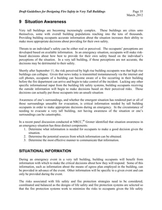 Draft Guidelines for Designing Fire Safety in Very Tall Buildings Page 35
March ,2012
9 Situation Awareness
Very tall buildings are becoming increasingly complex. These buildings are cities unto
themselves, some with overall building populations reaching into the tens of thousands.
Providing building occupants accurate information about the situation increases their ability to
make more appropriate decisions about providing for their own safety.
Threats to an individual’s safety can be either real or perceived. The occupants’ perceptions are
developed based on available information. In an emergency situation, occupants will make risk-
based decisions about how best to provide for their own safety based on the individual’s
perceptions of the situation. In a very tall building, if those perceptions are not accurate, the
decisions may be detrimental to their safety.
Shortly after September 11, the risk perceived by high rise building occupants was that high rise
buildings can collapse. Given that news today is transmitted instantaneously via the internet and
cell phones, occupants of a building can become aware of a fire occurring in their building
before the fire department can arrive and begin to take control of the incident. Lacking any other
specific informational input from the building life safety systems, building occupants receiving
the outside information will begin to make decisions based on their perceived risks. Those
decisions can actually put those occupants into an unsafe situation
Awareness of one’s surroundings, and whether the emergent situation has rendered part or all of
those surroundings unusable for evacuation, is critical information needed by tall building
occupants in order to make appropriate decisions during an emergency. In the circumstance of
needing to evacuate a very tall building, not having awareness of the situation or one’s
surroundings can be catastrophic.
In a recent panel discussion conducted at NRCC,40
Groner identified that situation awareness in
an emergency situation has three distinct components:
1. Determine what information is needed for occupants to make a good decision given the
situation.
2. Determine the potential sources from which information can be obtained.
3. Determine the most effective manner to communicate that information.
SITUATIONAL INFORMATION
During an emergency event in a very tall building, building occupants will benefit from
information with which to make the critical decisions about how they will respond. Some of this
information, such as information about the means of egress plan employed in the building, can
be provided in advance of the event. Other information will be specific to a given event and can
only be provided during the event.
The risks associated with life safety and fire protection strategies need to be considered,
coordinated and balanced as the designs of life safety and fire protection systems are selected so
that the fire protection systems work to minimize the risks to occupants given the life safety
 