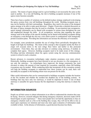 Draft Guidelines for Designing Fire Safety in Very Tall Buildings Page 36
March ,2012
systems. The means of egress design used in a given building is not necessarily the same as that
used in another. In a very tall building, the risk to building occupants increases if one of the
egress routes becomes unusable.
There have been a number of variations on the defend-in-place strategy employed in developing
the egress systems from very tall buildings throughout the world. Building occupants may or
may not be familiar with their surroundings. Regardless, they need to be aware of the designed
egress strategy to be able to make good decisions. Chapter 10 provides a detailed discussion on
the types of egress strategies that may be used in a building. In non-transient type occupancies,
egress strategy information can be shared with occupants at various times throughout the year
and emphasized through fire drills. In all occupancies, real-time data regarding the egress
strategy used in the design of the specific building can be shared with building occupants during
an emergency event through the one-way voice alarm system in combinations with strategically
posted evacuation plans. Providing this information can increase the efficiency of evacuation.
For example, some jurisdictions mandate the use of refuge floors periodically throughout the
height of all high rise buildings. The intent of this concept is that occupants nearby the floor of
origin will evacuate down to the next refuge floor below and harbor in this protected
environment. From there, they can take elevators or continue using stairways, if needed, to
complete their egress. However, building occupants need to be made aware of this strategy.
Providing real-time information about the egress system using the one-way communication
system is critical in such a situation.
Recent advances in evacuation technologies make situation awareness even more critical.
Historically, building occupants have been directed to not use elevators in a fire emergency, to
use only the stairways. As technologies have improved, the design community has used
elevators to reduce the amount of time required for evacuation, especially where full building
evacuations may be needed. While conducting drills that incorporate all the evacuation systems
will help the building occupants to understand how those systems can be used, there will
inevitably be occupants in the building whom were not present for the drills.
Other useful information that can be communicated to buildings occupants includes the location
of the fire incident and whether the incident has disabled any of the building systems. In
buildings that may have only two stairways, it would be important to know if one of those
stairways is unusable for egress because the fire department is using that stairway to attack the
fire.
INFORMATION SOURCES
People use all their senses to obtain information in an effort to understand the situation they may
be facing. However, research indicates that during emergency situations, decisions made will be
based largely on past experiences.19
Since most people have not had the opportunity to face an
emergency situation such as a fire in the building they occupy, they will not be able to rely as
much upon experience (or intuition) and must rely more upon evaluation of information made
available to them. In the absence of information, a good decision becomes less likely.
 