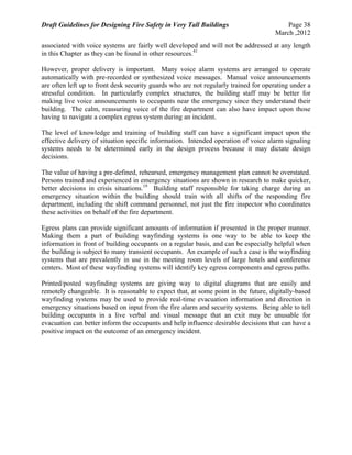Draft Guidelines for Designing Fire Safety in Very Tall Buildings Page 38
March ,2012
associated with voice systems are fairly well developed and will not be addressed at any length
in this Chapter as they can be found in other resources.41
However, proper delivery is important. Many voice alarm systems are arranged to operate
automatically with pre-recorded or synthesized voice messages. Manual voice announcements
are often left up to front desk security guards who are not regularly trained for operating under a
stressful condition. In particularly complex structures, the building staff may be better for
making live voice announcements to occupants near the emergency since they understand their
building. The calm, reassuring voice of the fire department can also have impact upon those
having to navigate a complex egress system during an incident.
The level of knowledge and training of building staff can have a significant impact upon the
effective delivery of situation specific information. Intended operation of voice alarm signaling
systems needs to be determined early in the design process because it may dictate design
decisions.
The value of having a pre-defined, rehearsed, emergency management plan cannot be overstated.
Persons trained and experienced in emergency situations are shown in research to make quicker,
better decisions in crisis situations.19
Building staff responsible for taking charge during an
emergency situation within the building should train with all shifts of the responding fire
department, including the shift command personnel, not just the fire inspector who coordinates
these activities on behalf of the fire department.
Egress plans can provide significant amounts of information if presented in the proper manner.
Making them a part of building wayfinding systems is one way to be able to keep the
information in front of building occupants on a regular basis, and can be especially helpful when
the building is subject to many transient occupants. An example of such a case is the wayfinding
systems that are prevalently in use in the meeting room levels of large hotels and conference
centers. Most of these wayfinding systems will identify key egress components and egress paths.
Printed/posted wayfinding systems are giving way to digital diagrams that are easily and
remotely changeable. It is reasonable to expect that, at some point in the future, digitally-based
wayfinding systems may be used to provide real-time evacuation information and direction in
emergency situations based on input from the fire alarm and security systems. Being able to tell
building occupants in a live verbal and visual message that an exit may be unusable for
evacuation can better inform the occupants and help influence desirable decisions that can have a
positive impact on the outcome of an emergency incident.
 
