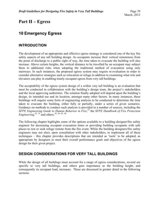 Draft Guidelines for Designing Fire Safety in Very Tall Buildings Page 39
March ,2012
Part II – Egress
10 Emergency Egress
INTRODUCTION
The development of an appropriate and effective egress strategy is considered one of the key fire
safety aspects of any tall building design. As occupants increase their vertical remoteness from
the point of discharge to a public right of way, the time taken to evacuate the building will also
increase. Above certain heights, the vertical distance to be travelled by an occupant may subject
them to additional risks when adopting the traditional method of evacuation using only
stairways. In such instances, the proposed egress system may require re-evaluation in order to
consider alternative strategies such as relocation or refuge in addition to examining what role and
elevators can play in enabling timely occupant egress from very tall buildings.
The acceptability of the egress system design of a within very tall building is an evaluation that
must be conducted in collaboration with the building’s design team, the project’s stakeholders
and the local approving authorities. The solution finally adopted will depend upon the building’s
design, its intended use and its location, amongst many other factors. In many instances, these
buildings will require some form of engineering analysis to be conducted to determine the time
taken to evacuate the building, either fully or partially, under a series of given scenarios.
Guidance on methods to conduct such analysis is provided in a number of sources, including the
SFPE Engineering Guide to Human Behavior in Fire,19
the SFPE Handbook of Fire Protection
Engineering,42, 18
and others.43, 44, 45, 68
The following chapter highlights some of the options available to a building designer/fire safety
engineer for decreasing occupant evacuation times or providing building occupants with safe
places to rest or seek refuge remote from the fire event. While the building designers/fire safety
engineers may not elect, upon consultation with other stakeholders, to implement all of these
techniques – this chapter provides descriptions that are intended as ‘tools’ to be adopted, as
appropriate by designers to meet their overall performance goals and objectives of the egress
design for their given project.
DESIGN CONSIDERATIONS FOR VERY TALL BUILDINGS
While the design of all buildings must account for a range of egress considerations, several are
specific to very tall buildings, and others gain importance as the building height, and
consequently its occupant load, increases. These are discussed in greater detail in the following
sections:
 