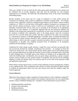 Draft Guidelines for Designing Fire Safety in Very Tall Buildings Page 41
March ,2012
There are a number of ways in which the fire safety egress goals and objectives for a project can
be combined into an overall emergency plan that suits the particular use and occupant
characteristics of a building. The following will predominately focus on the issues surrounding
tall building design.
Besides incidents of fire, there may be a range of conditions or events which warrant the
evacuation of a building, either in part or completely to maintain occupant safety – for example;
seismic events, explosions, chemical or biological agent releases, power failure, extreme weather
conditions, etc. While it is not the intent of this guide to address evacuation as a consequence of
these non-fire related occurrences, many of which are not mandated by code, the advice and
principles contained herein will go some way in assisting in the formation of an appropriate
egress plan in such instances. It is therefore important that the fire protection engineer and
members of the design team responsible for consideration of such events (security/risk consultant
for instance) coordinate their approaches early in the design process since the evacuation
provisions for a non-fire threat may conflict with those required for fire safety (not evacuating
vs. evacuation for instance). If thought appropriate to consider, those evacuation procedures for
fire and non-fire related scenarios should be fully combined and integrated into an overall life
safety design in order to provide occupant evacuation procedures that are common to as many
circumstances as possible, thus enabling increased levels of familiarity in all emergency
conditions for the building’s occupants.
Traditional fire safety design usually assumes a single fire source and does not generally take
into account the potential for multiple, simultaneous fire locations – an example of where this
could occur being arson. The vertical nature and the slender aspect ratio of tall building design
gives increased opportunity for single fire locations to pose a threat to multiple egress routes than
in other building types. If multiple egress route failures are thought to be an appreciable risk
within the building under consideration, then an egress design considering a greater occupant
load per stairway maybe an event scenario which is considered. This may be true for buildings
adopting a central core design where exit stairways may be on the limit of the minimum width
and separation requirements.
While effective design against arson, in terms of space planning of egress arrangements, could be
a never ending process, close coordination with a project’s security consultant should be initiated
to establish an agreed-upon threat level that may warrant more than the standard single fire
location approach.
Human Behavior
There have been numerous studies completed of human behavior in fire conditions conducted42,
18, 46, 19
. A general finding is that occupant and occupancy characteristics can vary significantly
among a variety of different building uses –examples of such characteristics are given below;
 Building population and density
 Groups or lone individuals
 Building familiarity
 Distribution and activities
 
