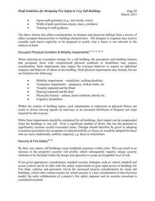 Draft Guidelines for Designing Fire Safety in Very Tall Buildings Page 44
March ,2012
 Egress path geometry (e.g., stair treads, risers)
 Width of path restrictions (doors, stairs, corridors)
 Training or staff guidance
The above factors that affect considerations on distance and speed are defined from a review of
either occupant characteristics or building characteristics. The designer or engineer may need to
consider each factor explicitly or be prepared to justify why a factor is not relevant to the
analysis at hand.
Occupant Physical Condition & Mobility Impairments19, 42, 18, 44, 46
When selecting an evacuation strategy for a tall building, the procedures and building features
that occupants those with compromised physical condition or disabilities may require
consideration. Such impairments may impact the evacuees behavior or require an additional
response and behavior of others in the building. Such physical impairments may include, but are
not limited to the following:
 Mobility impairments – wheelchair, walking disability
 Temporary impairments – pregnancy, broken limbs, etc.
 Visually impaired and the blind
 Hearing impaired and the deaf
 Physically limited – asthma, heart condition, obesity etc.
 Cognitive disabilities
Within the context of building egress, such impairments or reductions in physical fitness can
result in slower moving speeds on stairways or an increased likelihood of frequent rest stops
required for the evacuee.
While these impairments should be considered for all buildings, their impact can be compounded
when the buildings is very tall. Over a significant number of floors, this has the potential to
significantly increase overall evacuation times. Thought should therefore be given to adopting
evacuation procedures for occupants of reduced mobility or fitness as would be adopted for those
who are more traditionally mobility impaired, e.g. those in wheelchairs.
Security & Fire Safety52, 68
By their very nature, tall buildings create landmark structures within cities. This can result in an
increase in the property's security risk profile, which subsequently requires unique security
solutions to be included within the design and operation to create an acceptable level of risk.
If not given appropriate consideration, standard security strategies such as vehicle standoff and
access control can be at odds with fire safety requirements to gain rapid access to buildings for
Fire Dept. vehicles and personnel. Given the increased security considerations for many tall
buildings, which often contain tenants for which security is a key consideration of their business
model, the early collaboration of a project’s fire safety engineer and its security consultant is
considered essential.
 