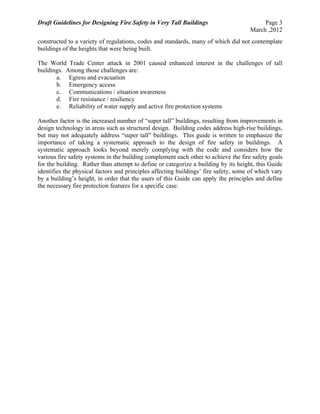 Draft Guidelines for Designing Fire Safety in Very Tall Buildings Page 3
March ,2012
constructed to a variety of regulations, codes and standards, many of which did not contemplate
buildings of the heights that were being built.
The World Trade Center attack in 2001 caused enhanced interest in the challenges of tall
buildings. Among those challenges are:
a. Egress and evacuation
b. Emergency access
c. Communications / situation awareness
d. Fire resistance / resiliency
e. Reliability of water supply and active fire protection systems
Another factor is the increased number of “super tall” buildings, resulting from improvements in
design technology in areas such as structural design. Building codes address high-rise buildings,
but may not adequately address “super tall” buildings. This guide is written to emphasize the
importance of taking a systematic approach to the design of fire safety in buildings. A
systematic approach looks beyond merely complying with the code and considers how the
various fire safety systems in the building complement each other to achieve the fire safety goals
for the building. Rather than attempt to define or categorize a building by its height, this Guide
identifies the physical factors and principles affecting buildings’ fire safety, some of which vary
by a building’s height, in order that the users of this Guide can apply the principles and define
the necessary fire protection features for a specific case.
 