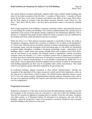 Draft Guidelines for Designing Fire Safety in Very Tall Buildings Page 48
March ,2012
The typical phased evacuation philosophy adopted within many medium height buildings and
above is the initial evacuation of the fire floor + a number of floors above + a number of floors
below the fire floor. Local codes of practice and opinion may differ on how many floors below
the fire floor require to evacuate in the first phase; however, between 2 and 3 floors (i.e. fire
floor + floor above OR fire floor + the floor above and below) seems to be relatively standard
practice.
With a large proportion of the building’s occupants remaining in place, and potentially unaware
of a developing fire incident, the building’s fire resistant compartmentation has a greater level of
importance in the success of the phased strategy compared to the simultaneous approach. This is
because it is important that people located outside the initial evacuation zone are unaffected by
the incident until those within the affected zone have evacuated.
While the above 2 or 3 floor phased evacuation approach is reasonable in theory, the reality is
that during a emergency situation the evacuation is unlikely to be as orderly as the designated 2
or 3 floors only. With the advent of multiple methods of instant communication (mobile phones,
text message, email, real time messaging, social networking apps etc.) the ability for information
to spread rapidly throughout a building is becoming increasingly simple – particularly in tall
buildings where a single tenant may occupy multiple floors and occupants across those floors
may be well known to one another. The designer should, if appropriate, consider evacuation
scenarios where the baseline 2 or 3 floor evacuation scenario has an appreciation of occupant
overflow from floors outside the initial zone of evacuation to account for an increased number of
evacuees due to internal communication. It is not possible to prescriptively define how, or to
what extent, such an appreciation should be applied, however factors of safety by increasing the
total building population per floor may be acceptable under certain circumstances. This could
result in exit capacities greater than those required by the governing code.
In residential buildings, phased evacuation is often termed ‘defend-in-place’ whereby the
occupants of the apartment of fire origin evacuate to outside and all other apartments, either on
the same level or above/below, remain in place. The defend-in-place approach requires a good
level of fire and smoke resistant compartmentation between adjacent evacuation zones, and in
the case of an apartment building, this requires each individual residence to be constructed as its
own fire compartment.
Progressive Evacuation
Progressive evacuation is of the same as the previously described phased evacuation, except that
the occupants of the evacuation zone are evacuated to a safe area within the building remote
from the fire location (as opposed to escaping direct to outside). From this safe place, occupants
will either remain, or if threatened further, be relocated to an alternative safe area with the
building – hence the ‘progressive’ nature of an occupant’s evacuation. People are only evacuated
from the building to the exterior as a last resort.
 